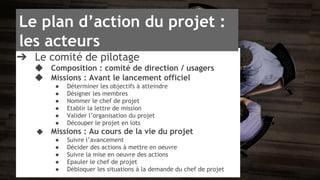 Le plan d’action du projet : 
les acteurs 
➔ Le comité de pilotage 
◆ Composition : comité de direction / usagers 
◆ Missions : Avant le lancement officiel 
● Déterminer les objectifs à atteindre 
● Désigner les membres 
● Nommer le chef de projet 
● Etablir la lettre de mission 
● Valider l’organisation du projet 
● Découper le projet en lots 
◆ Missions : Au cours de la vie du projet 
● Suivre l’avancement 
● Décider des actions à mettre en oeuvre 
● Suivre la mise en oeuvre des actions 
● Epauler le chef de projet 
● Débloquer les situations à la demande du chef de projet 
 