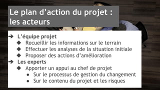 Le plan d’action du projet : 
les acteurs 
➔ L’équipe projet 
◆ Recueillir les informations sur le terrain 
◆ Effectuer les analyses de la situation initiale 
◆ Proposer des actions d’amélioration 
➔ Les experts 
◆ Apporter un appui au chef de projet 
● Sur le processus de gestion du changement 
● Sur le contenu du projet et les risques 
 