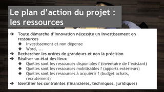 Le plan d’action du projet : 
les ressources 
➔ Toute démarche d’innovation nécessite un investissement en 
ressources 
◆ Investissement et non dépense 
◆ Word, ... 
➔ Rechercher les ordres de grandeurs et non la précision 
➔ Réaliser un état des lieux 
◆ Quelles sont les ressources disponibles ? (inventaire de l’existant) 
◆ Quelles sont les ressources mobilisables ? (apports extérieurs) 
◆ Quelles sont les ressources à acquiérir ? (budget achats, 
recrutement) 
➔ Identifier les contraintes (financières, techniques, juridiques) 
 