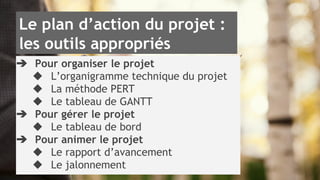 Le plan d’action du projet : 
les outils appropriés 
➔ Pour organiser le projet 
◆ L’organigramme technique du projet 
◆ La méthode PERT 
◆ Le tableau de GANTT 
➔ Pour gérer le projet 
◆ Le tableau de bord 
➔ Pour animer le projet 
◆ Le rapport d’avancement 
◆ Le jalonnement 
 