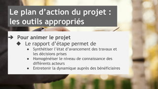 Le plan d’action du projet : 
les outils appropriés 
➔ Pour animer le projet 
◆ Le rapport d’étape permet de 
● Synthétiser l’état d’avancement des travaux et 
les décisions prises 
● Homogénéiser le niveau de connaissance des 
différents acteurs 
● Entretenir la dynamique auprès des bénéficiaires 
 