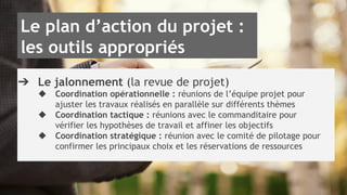 Le plan d’action du projet : 
les outils appropriés 
➔ Le jalonnement (la revue de projet) 
◆ Coordination opérationnelle : réunions de l’équipe projet pour 
ajuster les travaux réalisés en parallèle sur différents thèmes 
◆ Coordination tactique : réunions avec le commanditaire pour 
vérifier les hypothèses de travail et affiner les objectifs 
◆ Coordination stratégique : réunion avec le comité de pilotage pour 
confirmer les principaux choix et les réservations de ressources 
 