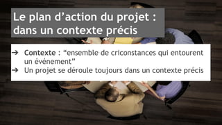 Le plan d’action du projet : 
dans un contexte précis 
➔ Contexte : “ensemble de criconstances qui entourent 
un événement” 
➔ Un projet se déroule toujours dans un contexte précis 
 