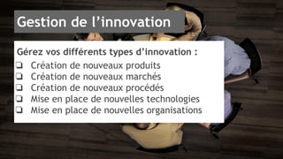 Gestion de l’innovation 
Gérez vos différents types d’innovation : 
❏ Création de nouveaux produits 
❏ Création de nouveaux marchés 
❏ Création de nouveaux procédés 
❏ Mise en place de nouvelles technologies 
❏ Mise en place de nouvelles organisations 
 