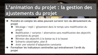 L’animation du projet : la gestion des 
ajustements du projet 
➔ Prendre en compte les aléas pouvant survenir lors du déroulement du 
projet 
◆ Décalage / repli / glissement dans le temps sans modification du 
projet 
◆ Modification / variante / alternative sans modification des objectifs 
prioritaires du projet 
◆ Révision des objectifs à la baisse ou à la hausse 
◆ Scénario catastrophe, plan B 
◆ Avoir une volonté d’adaptation constante 
➔ Formaliser les indicateurs sentinelles qui entraîneront l’arrêt du 
projet 
 