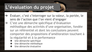 L’évaluation du projet 
➔ Évaluer, c’est s’interroger sur la valeur, la portée, le 
sens de l’action que l’on vient d’engager 
➔ C’est une démarche spécifique d’évaluation 
méthodique des activités d’une organisation, fondée 
sur un référentiel et dont les conclusions peuvent 
comporter des propositions d’amélioration touchant à 
la régularité et à la performance 
◆ Une démarche spécifique 
◆ Une démarche méthodique 
◆ Une démarche évaluative 
 