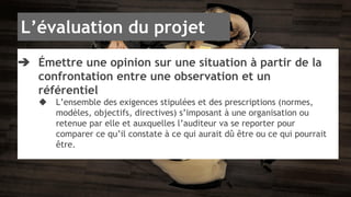 L’évaluation du projet 
➔ Émettre une opinion sur une situation à partir de la 
confrontation entre une observation et un 
référentiel 
◆ L’ensemble des exigences stipulées et des prescriptions (normes, 
modèles, objectifs, directives) s’imposant à une organisation ou 
retenue par elle et auxquelles l’auditeur va se reporter pour 
comparer ce qu’il constate à ce qui aurait dû être ou ce qui pourrait 
être. 
 