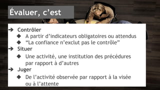 Évaluer, c’est 
➔ Contrôler 
◆ A partir d’indicateurs obligatoires ou attendus 
◆ “La confiance n’exclut pas le contrôle” 
➔ Situer 
◆ Une activité, une institution des précédures 
par rapport à d’autres 
➔ Juger 
◆ De l’activité observée par rapport à la visée 
ou à l’attente 
 
