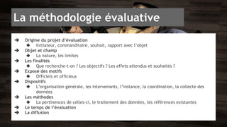 La méthodologie évaluative 
➔ Origine du projet d’évaluation 
◆ Initiateur, commanditaire, souhait, rapport avec l’objet 
➔ Objet et champ 
◆ La nature, les limites 
➔ Les finalités 
◆ Que recherche-t-on ? Les objectifs ? Les effets attendus et souhaités ? 
➔ Exposé des motifs 
◆ Officiels et officieux 
➔ Dispositifs 
◆ L’organisation générale, les intervenants, l’instance, la coordination, la collecte des 
données 
➔ Les méthodes 
◆ La pertinences de celles-ci, le traitement des données, les références existantes 
➔ Le temps de l’évaluation 
➔ La diffusion 
 