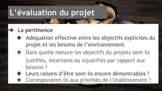 L’évaluation du projet 
➔ La pertinence 
◆ Adéquation effective entre les objectifs explicites du 
projet et les besoins de l’environnement 
◆ Dans quelle mesure les objectifs du projets sont-ils 
justifiés, incertains ou injustifiés par rapport aux 
besoins ? 
◆ Leurs raisons d’être sont-ils encore démontrables ? 
◆ Correspondent-ils aux priorités de l’établissement ? 
 