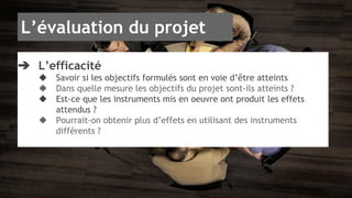 L’évaluation du projet 
➔ L’efficacité 
◆ Savoir si les objectifs formulés sont en voie d’être atteints 
◆ Dans quelle mesure les objectifs du projet sont-ils atteints ? 
◆ Est-ce que les instruments mis en oeuvre ont produit les effets 
attendus ? 
◆ Pourrait-on obtenir plus d’effets en utilisant des instruments 
différents ? 
 