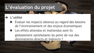 L’évaluation du projet 
➔ L’utilité 
◆ Évaluer les impacts obtenus au regard des besoins 
de l’environnement et des enjeux économiques 
◆ Les effets attendus et inattendus sont-ils 
globalement satisfaisants du point de vue des 
destinataires directs et indirects ? 
 