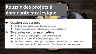 Réussir des projets à 
dominante stratégique 
➔ Gestion des acteurs 
◆ Définir une visée pour donner du sens 
◆ Communiquer pour obtenir une vision partagée 
➔ Stratégies de communication 
◆ Être clair et précis pour bien communiquer 
◆ Réaliser un dossier solide pour être clair 
◆ Utiliser une méthodologie rigoureuse pour construire un dossier 
solide et susciter la création de mécanismes de coopération 
 