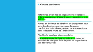 4. Conclure positivement
Reformulez et validez les engagements réciproques :
« donc nous sommes d’accord sur…, vous allez… et je
vais… »
Mettez en évidence les bénéfices du changement pour
votre interlocuteur, pour vous, pour l’équipe :
Une fois le « oui » obtenu, assurez de votre confiance
dans la réussite future de l’interlocuteur.
Planifiez le bouclage et prenez date :
« je vous propose de faire un point le… » pour un
entretien de suivi pour faire le point sur la pertinence
des décisions prises.
 