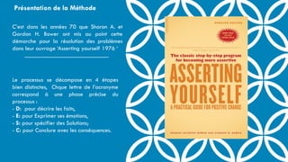 Le processus se décompose en 4 étapes
bien distinctes, Chque lettre de l’acronyme
correspond à une phase précise du
processus :
- D: pour décrire les faits,
- E: pour Exprimer ses émotions,
- S: pour spécifier des Solutions;
- C: pour Conclure avec les conséquences.
C’est dans les années 70 que Sharon A. et
Gordon H. Bower ont mis au point cette
démarche pour la résolution des problèmes
dans leur ouvrage ‘Asserting yourself 1976 ‘
Présentation de la Méthode
 