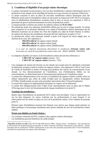 Méthode calcul Fonds Chaleur 2013 13-03-13 .docx

        2. Conditions d’éligibilité d’un projet solaire thermique
    -   Le projet correspond exclusivement à une (ou des) installation(s) solaire(s) thermique(s) pour la
        production d’eau chaude (et de chauffage de bassins en ce qui concerne les piscines collectives).
    -   Le projet concerne la mise en place de nouvelles installations solaires thermiques pour des
        bâtiments neufs (sauf si l'installation solaire est nécessaire au respect de la RT 2012) ou existants,
        et/ou la réhabilitation d'installations existantes dont la mise en service est antérieure à 1992 et
        présentant de graves dysfonctionnements en terme de production solaire.
    -   Le projet possède a minima une surface de capteurs solaires de 25 m² utiles1
    -   On entend par projet une opération immobilière définie par un seul et unique marché. Un projet
        peut comporter un ou plusieurs bâtiments avec autant d’installations solaires thermiques que de
        bâtiments localisées sur un même site. Pour être éligible aux aides du Fonds Chaleur, la surface
        de capteurs de chacune des installations du projet doit être supérieure ou égale à 15 m².
    -   La productivité solaire utile minimale estimée à partir d’un logiciel de calcul adapté doit, en
        fonction de la zone, être supérieure à :
                  - 350 kWh utile/m² de capteur solaire (Nord)
                  - 400 kWh utile/m² de capteur solaire (Sud)
                  - 450 kWh utile/m² de capteur solaire (Méditerranée)
             A ce jour les logiciels fournissant directement la production d'énergie solaire utile
             nécessaire au calcul de la productivité solaire utile sont : SOLO, SIMSOL, TRANSOL.

    -   Les dépenses éligibles (cf annexe 2) de l'installation solaire doivent être inférieures à :
                - 1 200 € HT /m² capteur solaire (secteur : LC)
                - 1 100 € HT /m² capteur solaire (secteurs : TIA)

    -   Une campagne de mesure des besoins en eau chaude sera exigée pour les opérations concernant
        les bâtiments existants et dont la surface de capteurs solaires sera supérieure à 100 m² sauf si lors
        de l’étude de faisabilité le maître d’ouvrage peut produire des relevés de consommations d’eau
        chaude. Le bon dimensionnement de l’installation, issu d’informations fiables sur les
        consommations, est déterminant pour le fonctionnement optimum de l’installation solaire.
    -   Le projet doit obligatoirement avoir recours à l’installation de capteurs solaires certifiés selon les
        mêmes dispositions que celles du crédit d’impôt pour les équipements solaires thermiques
        (CSTBat, SolarKeymark ou toute autre procédure équivalente dans l’Union Européenne).
    -   Le projet doit respecter la réglementation thermique en vigueur sur les bâtiments.
    -   Le projet doit obligatoirement faire l’objet d’une instrumentation mise en place par le Maître
        d’Ouvrage pour le suivi de fonctionnement de chaque installation (voir point 5).
        Typologie des installations :
        Quatre types d'installations de production ECS solaire sont privilégiés. Ceux-ci représentent les
        cas les plus fréquents, les mieux maîtrisés par les professionnels et pour lesquels il est
        relativement aisé de mettre en place un suivi de la production solaire. (Voir schémas de principe
        point 5)
        D'autres types d'installations pourront être financés sous réserve que chaque projet présente un
        bilan technique et économique satisfaisant ainsi qu'une méthode de suivi de la production solaire
        adaptée.
        Projets non éligibles au Fonds Chaleur :
    -   Les systèmes constitués de PAC couplées à des capteurs solaires thermiques
    -   Les installations pouvant bénéficier du crédit d'impôt
1
  Superficie d’entrée ou utile (selon NF EN ISO 9488 (janvier 2000) - Energie solaire - Vocabulaire) : Aire maximale de
la section droite du rayonnement pouvant atteindre le volume contenant l’absorbeur, directement ou par réflexion – donnée
renseignée dans la certification CSTBat, Solarkeymark ou par toute autre procédure équivalente dans l’Union Européenne,
concernant la caractérisation du capteur solaire thermique.
                                                                                                       12/66
 