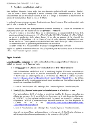 Méthode calcul Fonds Chaleur 2013 13-03-13 .docx

      5. Suivi des installations solaires
Dans l’objectif d’inscrire chaque projet dans une démarche qualité (efficacité, durabilité, fiabilité),
l’aide du Fonds Chaleur impliquera le maître d'ouvrage dans l’instrumentation et le suivi du
fonctionnement de ses installations solaires. Il aura à sa charge la maintenance et l'exploitation du
système d’instrumentation durant la période de 10 ans.

Le maître d'ouvrage proposera une date de déclenchement du suivi dans un délai maximum de 6 mois
après la mise en service de l'installation.

Le but du suivi est avant tout de responsabiliser le maître d’ouvrage et, à cette fin, de mesurer le
productible solaire utile des installations sur une période de 10 ans afin:
- d'opérer le solde de la convention d'aide sur la présentation de la production réelle à l'issue de la
   première année de fonctionnement : 350 kWh/m² (Nord), 400 kWh/m² (Sud), à 450 kWh/m² (Med).
- de suivre la production réelle solaire durant 10 ans afin de s'assurer de la pérennité des
   performances de l'installation et, le cas échéant, d'avertir le maître d'ouvrage du dysfonctionnement
   de son installation. Ce suivi permettra une sensibilisation du maître d'ouvrage à souscrire un contrat
   de maintenance et/ou de garantie de performance de son installation.
- de rendre compte de la production réelle de chaleur solaire produite dans les bilans.
Rappel: il s’agit bien du productible solaire utile (cf définition point 4 ci-dessus), et non du productible
« brut » relevé en sortie capteurs solaires.


Types de suivi :
Le suivi simplifié : obligatoire sur toutes les installations financées par le Fonds Chaleur se
traduit par les deux cas de figure suivants:

      1. Suivi manuel Fonds Chaleur pour les installations de 25 à < 50 m² unitaires
          Pour les installations inférieures à 50 m², le monitoring simplifié de données mensuelles sera
          effectué sur une durée de 10 ans, relevées manuellement par le maître d'ouvrage. Un tableau
          de bord adapté est téléchargeable sur le site Internet de l’ADEME à l’adresse suivante :
          http://www2.ademe.fr/servlet/KBaseShow?sort=-1&cid=96&m=3&catid=25161. Ce tableau
          permet de relever les compteurs pour ensuite saisir les valeurs sur Internet (une enquête sera
          envoyée par courriel par l’ADEME).

          Le coût de l'installation de suivi est intégré dans l'assiette éligible de l'installation solaire.

      2. Suivi télérelevé Fonds Chaleur pour les installations de 50 m² unitaires et plus
          Pour les installations de 50 m² et plus, le monitoring simplifié des données mensuelles sera
          effectué sur une durée de 10 ans, télérelevées directement par la plate forme de télérelevage
          de l’ADEME. Le télérelevé des installations doit être assuré par un matériel conforme aux
          exigences de l'ADEME. (Cahier des charges disponible auprès des Directions Régionales de
          l'ADEME        ou      sur    le    site     http://www2.ademe.fr/servlet/KBaseShow?sort=-
          1&cid=96&m=3&catid=25161 )
          Le coût de l'installation de suivi est intégré dans l'assiette éligible de l'installation solaire.

          Nota: En cas de problèmes techniques liés au système de suivi, le bénéficiaire effectuera un
          relevé manuel des informations demandées et les transmettra à l'ADEME.



                                                                                                 14/66
 