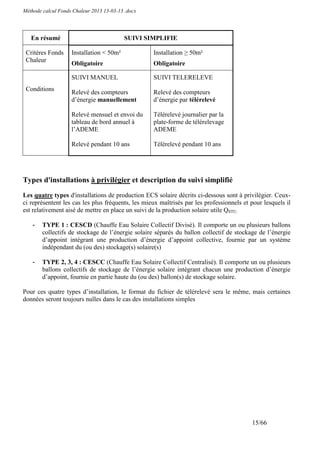 Méthode calcul Fonds Chaleur 2013 13-03-13 .docx




   En résumé                              SUIVI SIMPLIFIE

 Critères Fonds     Installation < 50m²            Installation ≥ 50m²
 Chaleur
                    Obligatoire                    Obligatoire

                    SUIVI MANUEL                   SUIVI TELERELEVE
 Conditions         Relevé des compteurs           Relevé des compteurs
                    d’énergie manuellement         d’énergie par télérelevé

                    Relevé mensuel et envoi du     Télérelevé journalier par la
                    tableau de bord annuel à       plate-forme de télérelevage
                    l’ADEME                        ADEME

                    Relevé pendant 10 ans          Télérelevé pendant 10 ans




Types d'installations à privilégier et description du suivi simplifié
Les quatre types d'installations de production ECS solaire décrits ci-dessous sont à privilégier. Ceux-
ci représentent les cas les plus fréquents, les mieux maîtrisés par les professionnels et pour lesquels il
est relativement aisé de mettre en place un suivi de la production solaire utile QSTU.

    -   TYPE 1 : CESCD (Chauffe Eau Solaire Collectif Divisé). Il comporte un ou plusieurs ballons
        collectifs de stockage de l’énergie solaire séparés du ballon collectif de stockage de l’énergie
        d’appoint intégrant une production d’énergie d’appoint collective, fournie par un système
        indépendant du (ou des) stockage(s) solaire(s)

    -   TYPE 2, 3, 4 : CESCC (Chauffe Eau Solaire Collectif Centralisé). Il comporte un ou plusieurs
        ballons collectifs de stockage de l’énergie solaire intégrant chacun une production d’énergie
        d’appoint, fournie en partie haute du (ou des) ballon(s) de stockage solaire.

Pour ces quatre types d’installation, le format du fichier de télérelevé sera le même, mais certaines
données seront toujours nulles dans le cas des installations simples




                                                                                          15/66
 
