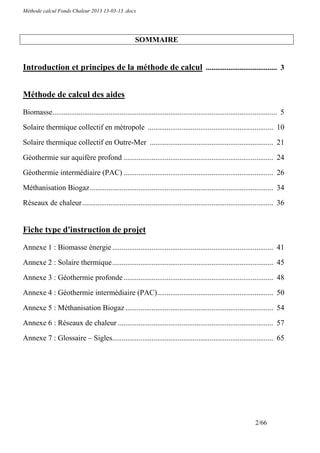 Méthode calcul Fonds Chaleur 2013 13-03-13 .docx




                                                       SOMMAIRE


Introduction et principes de la méthode de calcul ...................................... 3


Méthode de calcul des aides

Biomasse........................................................................................................................ 5
Solaire thermique collectif en métropole ................................................................... 10

Solaire thermique collectif en Outre-Mer .................................................................. 21

Géothermie sur aquifère profond ................................................................................ 24
Géothermie intermédiaire (PAC) ................................................................................ 26

Méthanisation Biogaz .................................................................................................. 34
Réseaux de chaleur ...................................................................................................... 36


Fiche type d'instruction de projet

Annexe 1 : Biomasse énergie ...................................................................................... 41

Annexe 2 : Solaire thermique ...................................................................................... 45
Annexe 3 : Géothermie profonde ................................................................................ 48

Annexe 4 : Géothermie intermédiaire (PAC) .............................................................. 50

Annexe 5 : Méthanisation Biogaz ............................................................................... 54

Annexe 6 : Réseaux de chaleur ................................................................................... 57

Annexe 7 : Glossaire – Sigles...................................................................................... 65




                                                                                                                   2/66
 