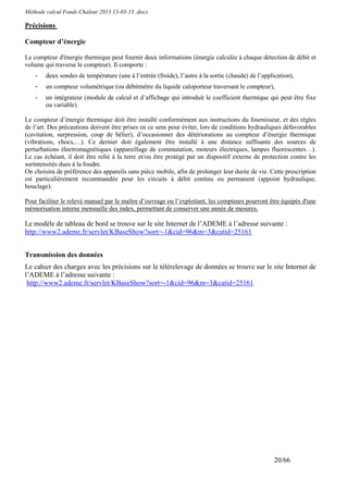 Méthode calcul Fonds Chaleur 2013 13-03-13 .docx

Précisions

Compteur d’énergie

Le compteur d'énergie thermique peut fournir deux informations (énergie calculée à chaque détection de débit et
volume qui traverse le compteur). Il comporte :
    -   deux sondes de température (une à l’entrée (froide), l’autre à la sortie (chaude) de l’application),
    -   un compteur volumétrique (ou débitmètre du liquide caloporteur traversant le compteur),
    -   un intégrateur (module de calcul et d’affichage qui introduit le coefficient thermique qui peut être fixe
        ou variable).

Le compteur d’énergie thermique doit être installé conformément aux instructions du fournisseur, et des règles
de l’art. Des précautions doivent être prises en ce sens pour éviter, lors de conditions hydrauliques défavorables
(cavitation, surpression, coup de bélier), d’occasionner des détériorations au compteur d’énergie thermique
(vibrations, chocs,…). Ce dernier doit également être installé à une distance suffisante des sources de
perturbations électromagnétiques (appareillage de commutation, moteurs électriques, lampes fluorescentes…).
Le cas échéant, il doit être relié à la terre et/ou être protégé par un dispositif externe de protection contre les
surintensités dues à la foudre.
On choisira de préférence des appareils sans pièce mobile, afin de prolonger leur durée de vie. Cette prescription
est particulièrement recommandée pour les circuits à débit continu ou permanent (appoint hydraulique,
bouclage).

Pour faciliter le relevé manuel par le maître d’ouvrage ou l’exploitant, les compteurs pourront être équipés d'une
mémorisation interne mensuelle des index, permettant de conserver une année de mesures.

Le modèle de tableau de bord se trouve sur le site Internet de l’ADEME à l’adresse suivante :
http://www2.ademe.fr/servlet/KBaseShow?sort=-1&cid=96&m=3&catid=25161


Transmission des données
Le cahier des charges avec les précisions sur le télérelevage de données se trouve sur le site Internet de
l’ADEME à l’adresse suivante :
 http://www2.ademe.fr/servlet/KBaseShow?sort=-1&cid=96&m=3&catid=25161




                                                                                                    20/66
 