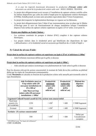 Méthode calcul Fonds Chaleur 2013 13-03-13 .docx

             A ce jour les logiciels fournissant directement la production d'énergie solaire utile
             nécessaire au calcul de la productivité solaire utile sont : SOLO, SIMSOL, TRANSOL
        -   Le projet doit obligatoirement avoir recours à l’installation de capteurs solaires certifiés selon
            les mêmes dispositions que celles du crédit d’impôt pour les équipements solaires thermiques
            (CSTBat, SolarKeymark ou toute autre procédure équivalente dans l’Union Européenne).
        -   Le projet doit respecter la réglementation thermique en vigueur sur les bâtiments.
        -   Le projet doit obligatoirement faire l’objet d’une instrumentation mise en place par le Maître
            d’Ouvrage pour le suivi de fonctionnement de chaque installation lorsque l’installation
            dispose d’une surface de capteurs solaires supérieure ou égale à 25 m² utiles. (voir point 5).

        Projets non éligibles au Fonds Chaleur :
        -   Les systèmes constitués de pompes à chaleur (PAC) couplées à des capteurs solaires
            thermiques,
        -   Les projets réalisés dans le résidentiel privé qui bénéficient des dispositions de type
            « défiscalisation » et le résidentiel social en accession qui bénéficie du « Crédit d’Impôt ».


      3) Calcul du niveau d'aide:

Projet dont la surface de capteurs solaires est supérieure ou égale à 25 m² et inférieure à 100m²
        -   Aide Forfaitaire maximum définie par la grille ci-dessous

Projet dont la surface de capteurs solaires est supérieure ou égale à 100m² :
        -   Aide calculée par analyse économique avec plafonnement de l’aide selon la grille ci-dessous

Pour les dossiers relevant du secteur concurrentiel, le montant de l'aide devra être conforme au plafond
défini par les règles de l'encadrement communautaire.
L'aide Maximum est calculée en fonction de la production solaire utile annuelle prévisionnelle selon le
type d'installation.

                    Aide Forfaitaire maxi en         Productivité        Productivité        Plafond des
                      €/tep solaire utile (20         minimum             recherchée          dépenses
                   ans) pour installations de        solaire utile       solaire utile         éligibles
                           25 à 100 m²                  [kWh                 [kWh
                       Aide Maxi en €/tep            utile/m².an]        utile/m².an]
                  solaire utile (20 ans) pour
                    installations ≥ 100m²
    Logement Collectif Social Locatif (LCSL) secteur non concurrentiel
      Neuf (non
     soumis à la             1250                  > 450*            > 600                 3 500€/logement
    RTAADOM)
       Existant              1500                  > 450*            > 600                 4 300€/logement
    Tertiaire (T) secteur concurrentiel
                                                                                              Défini par
                                550                      > 450*              > 600          l’encadrement
                                                                                               européen
*
 350 KWh/m² pour "les hauts de la Réunion"
1 TEP= 11 630 kWh

                                                                                              22/66
 