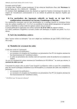 Méthode calcul Fonds Chaleur 2013 13-03-13 .docx

Exemple calcul de l'aide :
Un projet dans l’habitat existant produisant 10 tep solaire/an bénéficiera d'une aide Maximum du
Fonds Chaleur de : 10 x 1500 €x 20 = 300 000 €
Ce montant d'aide maximum pourra être diminué au regard de l'analyse économique du projet; du
respect de l’encadrement communautaire et le cas échéant du plafond des dépenses éligibles par
logement.

      4) Cas particuliers des logements collectifs en bande ou de type R+1,
         configurations rencontrées en Guyane, Guadeloupe et Mayotte :
Les installations concernées sont de type thermosiphon ou à stockage dissocié et circulation forcée
avec des surfaces installées de 2, 4 et 6 m² en considérant le projet global (programme de logements
neufs ou réhabilités et surface totale de capteurs solaires mise en œuvre).
Le projet global devra représenter une surface minimum de 25 m² utiles de capteurs solaires.
Les autres conditions d’éligibilité et niveaux d’aides sont identiques et stipulés aux points 3 et 4 ci-
dessus.

      5) Suivi des installations solaires
Idem "secteur solaire en métropole " (un suivi adapté aux installations de type CESCI, CESCAI peut
être exigé).


      6) Modalités de versement des aides
L'aide sera versée en 3 paiements:
    - un versement à la notification ;
    - un versement à la réception de l'installation sur présentation d’un PV de réception attestant du
        bon fonctionnement de l’installation solaire.;
    - le solde sur présentation des résultats réels de la première année de production au compteur de
        chaleur.
Au cas où la productivité solaire minimum de l'installation de 450 kWh/m² * ne serait pas atteinte, le
montant du solde sera nul.

Concernant les projets cités au point 4 pour lesquels la production solaire ne peut être comptabilisée
pour des raisons techniques (installation avec thermosiphon), le versement des aides sera simplifié à 2
paiements :
    - un versement à la notification ;
    - un versement à la réception de l'installation sur présentation d’un PV de réception attestant du
       bon fonctionnement de l’installation solaire;
*
    350 kWh/m² pour "les hauts de la Réunion"




                                                                                         23/66
 