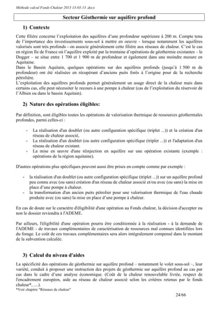 Méthode calcul Fonds Chaleur 2013 13-03-13 .docx

                               Secteur Géothermie sur aquifère profond
    1) Contexte
Cette filière concerne l’exploitation des aquifères d’une profondeur supérieure à 200 m. Compte tenu
de l’importance des investissements sous-sol à mettre en oeuvre - lorsque notamment les aquifères
valorisés sont très profonds - on associe généralement cette filière aux réseaux de chaleur. C’est le cas
en région Ile de France où l’aquifère exploité par la trentaine d’opérations de géothermie existantes – le
Dogger – se situe entre 1 700 et 1 900 m de profondeur et également dans une moindre mesure en
Aquitaine.
Dans le Bassin Aquitain, quelques opérations sur des aquifères profonds (jusqu’à 1 500 m de
profondeur) ont été réalisées en récupérant d’anciens puits forés à l’origine pour de la recherche
pétrolière.
L’exploitation des aquifères profonds permet généralement un usage direct de la chaleur mais dans
certains cas, elle peut nécessiter le recours à une pompe à chaleur (cas de l’exploitation du réservoir de
l’Albien ou dans le bassin Aquitain).

    2) Nature des opérations éligibles:
Par définition, sont éligibles toutes les opérations de valorisation thermique de ressources géothermales
profondes, parmi celles-ci :

        -    La réalisation d'un doublet (ou autre configuration spécifique (triplet ...)) et la création d'un
             réseau de chaleur associé,
        -    La réalisation d'un doublet (ou autre configuration spécifique (triplet ...)) et l'adaptation d'un
             réseau de chaleur existant.
        -    La mise en œuvre d'une réinjection en aquifère sur une opération existante (exemple :
             opérations de la région aquitaine).

D'autres opérations plus spécifiques peuvent aussi être prises en compte comme par exemple :

    -       la réalisation d'un doublet (ou autre configuration spécifique (triplet ...)) sur un aquifère profond
            peu connu avec (ou sans) création d'un réseau de chaleur associé et/ou avec (ou sans) la mise en
            place d’une pompe à chaleur.
    -       la transformation d'un ancien puits pétrolier pour une valorisation thermique de l'eau chaude
            produite avec (ou sans) la mise en place d’une pompe à chaleur.

En cas de doute sur le caractère d'éligibilité d'une opération au Fonds chaleur, la décision d'accepter ou
non le dossier reviendra à l'ADEME.

Par ailleurs, l'éligibilité d'une opération pourra être conditionnée à la réalisation - à la demande de
l'ADEME - de travaux complémentaires de caractérisation de ressources mal connues identifiées lors
du forage. Le coût de ces travaux complémentaires sera alors intégralement compensé dans le montant
de la subvention calculée.


    3) Calcul du niveau d'aides
La spécificité des opérations de géothermie sur aquifère profond – notamment le volet sous-sol –, leur
variété, conduit à proposer une instruction des projets de géothermie sur aquifère profond au cas par
cas dans le cadre d’une analyse économique. (Coût de la chaleur renouvelable livrée, respect de
l'encadrement européen, aide au réseau de chaleur associé selon les critères retenus par le fonds
chaleur*, ....).
*Voir chapitre "Réseaux de chaleur"
                                                                                                 24/66
 