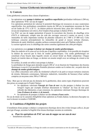 Méthode calcul Fonds Chaleur 2013 13-03-13 .docx

                       Secteur Géothermie intermédiaire avec pompe à chaleur
        1) Contexte
Cette géothermie concerne deux classes d'opérations :
    -       les opérations avec pompe à chaleur sur aquifères superficiels (profondeur inférieure à 200 m),
            dites opérations "PAC sur eau de nappe".
            Ces opérations permettent de valoriser le potentiel thermique de ressources en eaux souterraines
            superficielles Aux profondeurs considérées (moins de 200 m), la température moyenne de l'eau
            est de l'ordre de 13°C à 20 °C ; la chaleur prélevée nécessite donc, pour être valorisée, que son
            niveau de température soit relevé, d'où l'emploi d'une pompe à chaleur (PAC).
            Les PAC sur eau de nappe permettent d’assurer la couverture des besoins de chauffage et/ou
            d’ECS et s'adressent, compte tenu du coût des ouvrages sous-sol à mettre en œuvre, à des
            immeubles de taille importante (surface de plancher indicative de 2 000 à 25 000 m2). Cette
            technique concerne principalement les immeubles de grand et moyen tertiaire (bureaux,
            bâtiments de santé, hôtellerie, grandes surfaces commerciales) ainsi qu'à l'habitat collectif.
            Le secteur agricole avec le chauffage des serres constitue également une cible privilégiée.

    -       Les opérations avec pompe à chaleur sur champs de sondes géothermiques.
            Dans les endroits où le sous-sol ne révèle pas d’aquifères exploitables, il est possible de récupérer
            la chaleur du sous-sol par le biais de sondes géothermiques. Une sonde géothermique est
            constituée d’une boucle dans laquelle circule en circuit fermé un fluide caloporteur. Chaque
            boucle est insérée dans un forage, ce dernier est ensuite rempli avec un mélange de ciment et de
            bentonite.
            En surface, la sonde est reliée à une pompe à chaleur.
            La profondeur du forage peut atteindre jusqu'à 200 m3 et en fonction de l'importance des besoins
            thermiques à couvrir il est possible d'installer plusieurs sondes sur le même site ; on parle alors de
            champs de sondes géothermiques.
            Les cibles concernées sont celles du résidentiel collectif et du petit et moyen tertiaires (maisons
            de retraite, bâtiments communaux, bâtiments industriels, immeubles de bureaux) d'une surface
            comprise en moyenne entre 500 et 5 000 m2.

Nota : Bien que ne relevant pas du domaine de la géothermie, deux autres types d'opérations pourront
être prises en compte par le Fonds Chaleur :
              les opérations valorisant l'énergie de l'eau de mer via des pompes à chaleur (ou non,
              lorsqu'il s'agira par exemple d'utiliser directement la "chaleur" de l'eau de mer pour
              refroidir des bâtiments), et par extension, les opérations valorisant l'énergie thermique de
              l'eau d'exhaure de mines ou de tunnels.
              les opérations de pompes à chaleur sur des réseaux d'eaux usées.
En cas de doute sur le caractère d'éligibilité d'une opération au Fonds chaleur, la décision d'accepter ou
non le dossier reviendra à l'ADEME.

        2) Conditions d'éligibilité des projets
L'installation d'une pompe à chaleur à compression électrique devra être évitée lorsque celle-ci, de par
son type d'usage, accentue la fragilité d'un réseau électrique reconnu en contrainte.

            a. Pour les opérations de PAC sur eau de nappe ou sur eau de mer
        -    Installations nouvelles,




3
    Au-delà de 100 mètres de profondeur, le forage des sondes est soumis à autorisation au titre du code minier
                                                                                                            26/66
 
