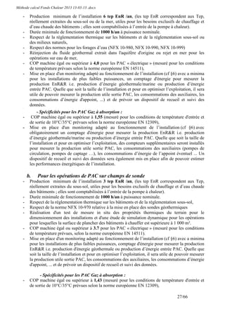 Méthode calcul Fonds Chaleur 2013 13-03-13 .docx

    -    Production minimum de l’installation 6 tep EnR /an, (les tep EnR correspondent aux Tep,
         réellement extraites du sous-sol ou de la mer, utiles pour les besoins exclusifs de chauffage et
         d’eau chaude des bâtiments ; elles sont comptabilisées à l’entrée de la pompe à chaleur).
    -    Durée minimale de fonctionnement de 1000 h/an à puissance nominale.
    -    Respect de la réglementation thermique sur les bâtiments et de la réglementation sous-sol ou
         des milieux naturels,
    -    Respect des normes pour les forages d’eau (NFX 10-980, NFX 10-990, NFX 10-999)
    -    Réinjection du fluide géothermal extrait dans l'aquifère d'origine ou rejet en mer pour les
         opérations sur eau de mer,
    -    COP machine égal ou supérieur à 4,0 pour les PAC « électrique » (mesuré pour les conditions
         de température prévues selon la norme européenne EN 14511),
    -    Mise en place d'un monitoring adapté au fonctionnement de l’installation (cf §6) avec a minima
         pour les installations de plus faibles puissances, un comptage d'énergie pour mesurer la
         production EnR&R i.e. production d’énergie géothermale/marine ou production d’énergie
         entrée PAC. Quelle que soit la taille de l’installation et pour en optimiser l’exploitation, il sera
         utile de pouvoir mesurer la production utile sortie PAC, les consommations des auxiliaires, les
         consommations d’énergie d'appoint, ...) et de prévoir un dispositif de recueil et suivi des
         données.
    -


             - Spécificités pour les PAC Gaz à absorption :
    -     COP machine égal ou supérieur à 1,55 (mesuré pour les conditions de température d'entrée et
         de sortie de 10°C/35°C prévues selon la norme européenne EN 12309),
    -    Mise en place d'un monitoring adapté au fonctionnement de l’installation (cf §6) avec
         obligatoirement un comptage d'énergie pour mesurer la production EnR&R i.e. production
         d’énergie géothermale/marine ou production d’énergie entrée PAC. Quelle que soit la taille de
         l’installation et pour en optimiser l’exploitation, des compteurs supplémentaires seront installés
         pour mesurer la production utile sortie PAC, les consommations des auxiliaires (pompes de
         circulation, pompes de captage …), les consommations d’énergie de l’appoint éventuel ... Un
         dispositif de recueil et suivi des données sera également mis en place afin de pouvoir estimer
         les performances énergétiques de l’installation.

        b.   Pour les opérations de PAC sur champs de sonde
    -    Production minimum de l’installation 3 tep EnR /an, (les tep EnR correspondent aux Tep,
         réellement extraites du sous-sol, utiles pour les besoins exclusifs de chauffage et d’eau chaude
         des bâtiments ; elles sont comptabilisées à l’entrée de la pompe à chaleur).
    -    Durée minimale de fonctionnement de 1000 h/an à puissance nominale.
    -    Respect de la réglementation thermique sur les bâtiments et de la réglementation sous-sol,
    -    Respect de la norme NFX 10-970 relative à la mise en place des sondes géothermiques
    -    Réalisation d'un test de mesure in situ des propriétés thermiques du terrain pour le
         dimensionnement des installations et d'une étude de simulation dynamique pour les opérations
         pour lesquelles la surface de plancher des bâtiments à chauffer est supérieure à 1 000 m².
    -    COP machine égal ou supérieur à 3.7 pour les PAC « électrique » (mesuré pour les conditions
         de température prévues, selon la norme européenne EN 14511).
    -    Mise en place d'un monitoring adapté au fonctionnement de l’installation (cf §6) avec a minima
         pour les installations de plus faibles puissances, comptage d'énergie pour mesurer la production
         EnR&R i.e. production d'énergie géothermale ou production d’énergie entrée PAC. Quelle que
         soit la taille de l’installation et pour en optimiser l’exploitation, il sera utile de pouvoir mesurer
         la production utile sortie PAC, les consommations des auxiliaires, les consommations d’énergie
         d'appoint, ... et de prévoir un dispositif de recueil et suivi des données.

               - Spécificités pour les PAC Gaz à absorption :
    -    COP machine égal ou supérieur à 1,43 (mesuré pour les conditions de température d'entrée et
         de sortie de 10°C/35°C prévues selon la norme européenne EN 12309),

                                                                                               27/66
 