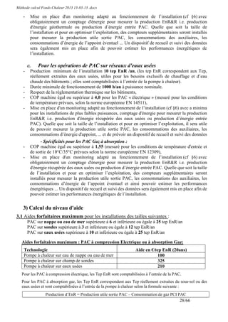 Méthode calcul Fonds Chaleur 2013 13-03-13 .docx

    -    Mise en place d'un monitoring adapté au fonctionnement de l’installation (cf §6) avec
         obligatoirement un comptage d'énergie pour mesurer la production EnR&R i.e. production
         d'énergie géothermale ou production d’énergie entrée PAC. Quelle que soit la taille de
         l’installation et pour en optimiser l’exploitation, des compteurs supplémentaires seront installés
         pour mesurer la production utile sortie PAC, les consommations des auxiliaires, les
         consommations d’énergie de l’appoint éventuel ... Un dispositif de recueil et suivi des données
         sera également mis en place afin de pouvoir estimer les performances énergétiques de
         l’installation.

        c.   Pour les opérations de PAC sur réseaux d'eaux usées
    -    Production minimum de l’installation 10 tep EnR /an, (les tep EnR correspondent aux Tep,
         réellement extraites des eaux usées, utiles pour les besoins exclusifs de chauffage et d’eau
         chaude des bâtiments ; elles sont comptabilisées à l’entrée de la pompe à chaleur).
    -    Durée minimale de fonctionnement de 1000 h/an à puissance nominale.
    -    Respect de la réglementation thermique sur les bâtiments,
    -    COP machine égal ou supérieur à 4,0 pour les PAC « électrique » (mesuré pour les conditions
         de température prévues, selon la norme européenne EN 14511),
    -    Mise en place d'un monitoring adapté au fonctionnement de l’installation (cf §6) avec a minima
         pour les installations de plus faibles puissances, comptage d'énergie pour mesurer la production
         EnR&R i.e. production d'énergie récupérée des eaux usées ou production d’énergie entrée
         PAC). Quelle que soit la taille de l’installation et pour en optimiser l’exploitation, il sera utile
         de pouvoir mesurer la production utile sortie PAC, les consommations des auxiliaires, les
         consommations d’énergie d'appoint, ... et de prévoir un dispositif de recueil et suivi des données
               - Spécificités pour les PAC Gaz à absorption :
    -    COP machine égal ou supérieur à 1,55 (mesuré pour les conditions de température d'entrée et
         de sortie de 10°C/35°C prévues selon la norme européenne EN 12309),
    -    Mise en place d'un monitoring adapté au fonctionnement de l’installation (cf §6) avec
         obligatoirement un comptage d'énergie pour mesurer la production EnR&R i.e. production
         d'énergie récupérée des eaux usées ou production d’énergie entrée PAC. Quelle que soit la taille
         de l’installation et pour en optimiser l’exploitation, des compteurs supplémentaires seront
         installés pour mesurer la production utile sortie PAC, les consommations des auxiliaires, les
         consommations d’énergie de l’appoint éventuel et ainsi pouvoir estimer les performances
         énergétiques ... Un dispositif de recueil et suivi des données sera également mis en place afin de
         pouvoir estimer les performances énergétiques de l’installation.


    3) Calcul du niveau d'aide
3.1 Aides forfaitaires maximum pour les installations des tailles suivantes :
        PAC sur nappe ou eau de mer supérieure à 6 et inférieure ou égale à 25 tep EnR/an
        PAC sur sondes supérieure à 3 et inférieure ou égale à 12 tep EnR/an
        PAC sur eaux usées supérieure à 10 et inférieure ou égale à 25 tep EnR/an

   Aides forfaitaires maximum : PAC à compression Electrique ou à absorption Gaz:
    Technologie                                                     Aide en €/tep EnR (20ans)
    Pompe à chaleur sur eau de nappe ou eau de mer                             100
    Pompe à chaleur sur champ de sondes                                        325
    Pompe à chaleur sur eaux usées                                             210
   Pour les PAC à compression électrique, les Tep EnR sont comptabilisées à l’entrée de la PAC.
   Pour les PAC à absorption gaz, les Tep EnR correspondent aux Tep réellement extraites du sous-sol ou des
   eaux usées et sont comptabilisées à l’entrée de la pompe à chaleur selon la formule suivante :
                 Production d’EnR = Production utile sortie PAC – Consommation de gaz PCI PAC
                                                                                              28/66
 