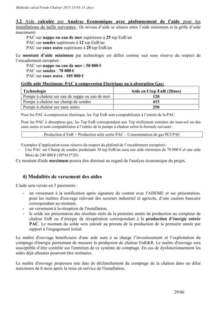 Méthode calcul Fonds Chaleur 2013 13-03-13 .docx


3.2 Aide calculée par Analyse Economique avec plafonnement de l’aide pour les
installations de taille suivantes : (le niveau d’aide se situera entre l’aide minimum et la grille d’aide
maximum)
    PAC sur nappe ou eau de mer supérieure à 25 tep EnR/an
    PAC sur sondes supérieure à 12 tep EnR/an
    PAC sur eaux usées supérieure à 25 tep EnR/an
Le montant d’aide minimum par technologie est défini comme suit sous réserve du respect de
l’encadrement européen :
      PAC sur nappe ou eau de mer : 50 000 €
      PAC sur sondes : 78 000 €
      PAC sur eaux usées : 105 000 €
     Grille aide Maximum: PAC à compression Electrique ou à absorption Gaz:
      Technologie                                                     Aide en €/tep EnR (20ans)
      Pompe à chaleur sur eau de nappe ou eau de mer                             120
      Pompe à chaleur sur champ de sondes                                        415
      Pompe à chaleur sur eaux usées                                             250
     Pour les PAC à compression électrique, les Tep EnR sont comptabilisées à l’entrée de la PAC.
     Pour les PAC à absorption gaz, les Tep EnR correspondent aux Tep réellement extraites du sous-sol ou des
     eaux usées et sont comptabilisées à l’entrée de la pompe à chaleur selon la formule suivante :
                  Production d’EnR = Production utile sortie PAC – Consommation de gaz PCI PAC

     Exemples d’application (sous réserve du respect du plafond de l’encadrement européen) :
 -     Une PAC sur Champ de sondes produisant 30 tep EnR/an aura une aide minimum de 78 000 € et une aide
       Maxi de 249 000 € (30*415*20).
Ce montant d'aide maximum pourra être diminué au regard de l'analyse économique du projet.


     4) Modalités de versement des aides
L'aide sera versée en 3 paiements :
     -   un versement à la notification après signature du contrat avec l'ADEME et sur présentation,
         pour les maîtres d'ouvrage relevant des secteurs industriel et agricole, d’une caution bancaire
         correspondant au montant,
     -   un versement à la réception de l'installation,
     -   le solde sur présentation des résultats réels de la première année de production au compteur de
         chaleur EnR ou d’énergie de récupération correspondant à la production d’énergie entrée
         PAC. Le montant du solde sera calculé au prorata de la production de la première année par
         rapport à l'engagement initial.
Le maître d'ouvrage bénéficiaire d'une aide aura à sa charge l’investissement et l’exploitation du
comptage d'énergie permettant de mesurer la production de chaleur EnR&R. Le maître d'ouvrage sera
susceptible d’être contrôlé sur l'entretien de ce système de comptage. En cas de dysfonctionnement les
aides déjà allouées pourront être restituées.

Le maître d'ouvrage proposera une date de déclenchement du comptage de la chaleur dans un délai
maximum de 6 mois après la mise en service de l'installation.




                                                                                                29/66
 