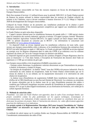 Méthode calcul Fonds Chaleur 2013 13-03-13 .docx

1) Introduction
Le Fonds Chaleur renouvelable est l'une des mesures majeures en faveur du développement des
Energies Renouvelables.
Doté d'un montant d’environ 1,2 milliard d'euros pour la période 2009-2013, le Fonds Chaleur permet
de financer les projets utilisant la chaleur renouvelable dans les secteurs de l’habitat collectif, du
tertiaire et de l’industrie, ceux-ci devant contribuer à hauteur d'environ 25 % (5,5 Mtep) à l’objectif
2020 de développement des Energies renouvelables.
L'objectif du Fonds Chaleur est de permettre aux installations produisant de la chaleur à partir
d'énergies renouvelables d’être économiquement compétitives par rapport aux installations utilisant
une énergie conventionnelle.
Le Fonds Chaleur est géré selon deux dispositifs:
• L'appel à projets national pour les installations biomasse de grande taille (> 1 000 tep/an) situées
dans les entreprises des secteurs industriel, agricole et tertiaire. Cet appel à projets s'intitule "Biomasse
Chaleur Industrie Agriculture Tertiaire"(BCIAT). Un appel à projets est lancé chaque année depuis
2009. Le présent document ne concerne pas le BCIAT ; les informations le concernant sont
consultables sur www.ademe.fr/fondschaleur.
• Un dispositif d'aide au niveau régional pour les installations collectives de toute taille, ayant
recours aux énergies renouvelables citées ci-dessous, et les installations biomasse des entreprises (hors
BCIAT) de taille inférieure ou égale à 1 000 tep/an. Le Fonds est géré par l'ADEME au niveau régional
en synergie avec les Régions notamment dans le cadre des CPER et en cohérence avec les schémas
régionaux du climat, de l’air et de l’énergie lorsque ces derniers sont définis.
Le dispositif régional est géré essentiellement par des systèmes d'Appels à Projets Régionaux dont les
jurys se réunissent 1 à 3 fois dans l'année, à l'exception de l'instruction des dossiers dont l'aide est
supérieure à 1.5 M€ qui est réalisée de gré à gré.
Les Energies renouvelables et de récupération (EnR&R) concernées sont:
   - l'énergie solaire thermique, la géothermie valorisée directement ou par l'intermédiaire de pompes
   à chaleur, la biomasse y compris le biogaz.
   - les énergies de récupération : la chaleur "fatale" issue des UIOM et de process industriels. Pour la
   valorisation de cette chaleur de récupération, l'aide du Fonds Chaleur n'interviendra que sur le
   réseau de chaleur et, le cas échéant, sur les équipements nécessaires à la valorisation de cette
   chaleur de récupération.
   - la chaleur issue d'installations de cogénération EnR&R (hors installations lauréates des appels
   d'offres de la CRE) bénéficiant ou non d'un tarif d'achat de l'électricité. Les créations ou extensions
   de réseaux alimentées par de la chaleur issue de ce type d'installation pourront être aidées à
   condition que l'efficacité énergétique moyenne annuelle de l'installation de cogénération atteigne a
   minima 70 % et que le plan d'approvisionnement, en cas d'utilisation de biomasse, soit validé par la
   cellule régionale biomasse.

2) Méthode de calcul des aides
Préambule : Les aides du Fonds Chaleur sont apportées, dans le cadre d’une enveloppe limitée, aux
projets considérés comme les plus performants sur les aspects techniques, économiques et
environnementaux. Les indications d’aides exposées dans ce document ne constituent donc pas un
droit pour les porteurs de projets. Suite à l’instruction des dossiers, les aides effectivement apportées
pourront être inférieures à ces indications.
Les projets soumis à la Réglementation Thermique 2012 pour lesquels l'installation de "chaleur
renouvelable" est nécessaire au respect de celle-ci ne sont pas éligibles aux aides du Fonds
Chaleur.
La méthode de calcul repose sur le système d'aides aux Energies Renouvelables de l'ADEME et sur
l’encadrement communautaire des aides d’Etat.


                                                                                              3/66
 