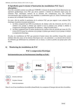 Méthode calcul Fonds Chaleur 2013 13-03-13 .docx

     5) Spécificités pour le dossier d’instruction des installations PAC Gaz à
     absorption :
     Pour être considéré comme recevable par l'ADEME, le dossier de demande d’aide déposé pour une
     opération géothermique avec PAC gaz devra contenir a minima les éléments requis pour les
     solutions PAC électriques (annexe 4) et incluant une comparaison avec une solution
     conventionnelle (par exemple avec une chaudière à condensation gaz) (cf. fiche d’instruction type
     en annexe de la méthode Fonds chaleur).
     En outre, afin de justifier la pertinence de la solution PAC gaz par rapport à une solution PAC
     électrique, le porteur de projets présentera :
         1. un bilan comparatif par kWh de production de chaleur utile des émissions de CO2 de la
             solution avec pompe à chaleur gaz naturel et de la solution avec pompe à chaleur à
             compression électrique (hypothèse de référence : 180g CO2/kWh élec) ;
         2. un bilan comparatif pour la même production de chaleur utile du surcoût par tonne de CO2
             évités (€/tCO2) pour les solutions avec pompe à chaleur gaz naturel et avec pompe à chaleur
             à compression électrique.
     De plus, les installations de PAC gaz pourront d’autant mieux être justifiées lorsqu’elles seront
     réalisées dans des zones où les réseaux électriques sont « en contraintes ». Le dossier devra fournir
     les éléments qui définissent les contraintes sur ce réseau, si celui-ci justifie son projet pour cette
     raison.


6)       Monitoring des installations de PAC

                                   PAC à compression Electrique
     Instrumentation pour un fonctionnement chauffage ou froid :




                                     P                                               P
                              T                                           T
     SOURCE
                        CEt         CEe
                                                      PAC                     CEt   CEe     EMETTEURS
     FROIDE             h           l                                         h     l
                              T                    ( Appoint éventue )    T
                                                   + éventuel




  CEe       Compteur électrique                    CEe           CEe
  l                                                l             l
                                                   PAC          Appoint
  CEt       Compteur d’énergie
  h
     T      Sonde de température


Dans le cas d’une installation réversible (chaud/froid), les compteurs d’énergie doivent être réversibles.




                                                                                           30/66
 