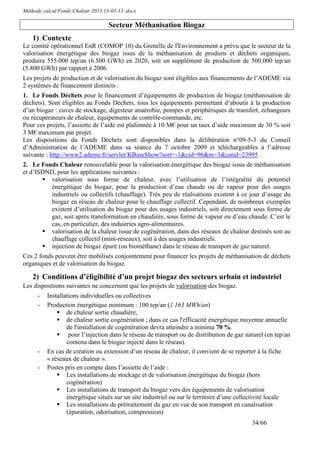 Méthode calcul Fonds Chaleur 2013 13-03-13 .docx

                                    Secteur Méthanisation Biogaz
    1) Contexte
Le comité opérationnel EnR (COMOP 10) du Grenelle de l'Environnement a prévu que le secteur de la
valorisation énergétique des biogaz issus de la méthanisation de produits et déchets organiques,
produira 555.000 tep/an (6.500 GWh) en 2020, soit un supplément de production de 500.000 tep/an
(5.800 GWh) par rapport à 2006.
Les projets de production et de valorisation du biogaz sont éligibles aux financements de l’ADEME via
2 systèmes de financement distincts :
1. Le Fonds Déchets pour le financement d’équipements de production de biogaz (méthanisation de
déchets). Sont éligibles au Fonds Déchets, tous les équipements permettant d’aboutir à la production
d’un biogaz : cuves de stockage, digesteur anaérobie, pompes et périphériques de transfert, échangeurs
ou récupérateurs de chaleur, équipements de contrôle-commande, etc.
Pour ces projets, l’assiette de l’aide est plafonnée à 10 M€ pour un taux d’aide maximum de 30 % soit
3 M€ maximum par projet.
Les dispositions du Fonds Déchets sont disponibles dans la délibération n°09-5-3 du Conseil
d’Administration de l’ADEME dans sa séance du 7 octobre 2009 et téléchargeables à l’adresse
suivante : http://www2.ademe.fr/servlet/KBaseShow?sort=-1&cid=96&m=3&catid=23995 .
2. Le Fonds Chaleur renouvelable pour la valorisation énergétique des biogaz issus de méthanisation
et d’ISDND, pour les applications suivantes :
          valorisation sous forme de chaleur, avec l’utilisation de l’intégralité du potentiel
          énergétique du biogaz, pour la production d’eau chaude ou de vapeur pour des usages
          industriels ou collectifs (chauffage). Très peu de réalisations existent à ce jour d’usage du
          biogaz en réseau de chaleur pour le chauffage collectif. Cependant, de nombreux exemples
          existent d’utilisation du biogaz pour des usages industriels, soit directement sous forme de
          gaz, soit après transformation en chaudière, sous forme de vapeur ou d’eau chaude. C’est le
          cas, en particulier, des industries agro-alimentaires.
          valorisation de la chaleur issue de cogénération, dans des réseaux de chaleur destinés soit au
          chauffage collectif (mini-réseaux), soit à des usages industriels.
          injection de biogaz épuré (ou biométhane) dans le réseau de transport de gaz naturel.
Ces 2 fonds peuvent être mobilisés conjointement pour financer les projets de méthanisation de déchets
organiques et de valorisation du biogaz.

    2) Conditions d’éligibilité d’un projet biogaz des secteurs urbain et industriel
Les dispositions suivantes ne concernent que les projets de valorisation des biogaz.
      -   Installations individuelles ou collectives
      -   Production énergétique minimum : 100 tep/an (1 163 MWh/an)
                  de chaleur sortie chaudière,
                  de chaleur sortie cogénération ; dans ce cas l'efficacité énergétique moyenne annuelle
                  de l'installation de cogénération devra atteindre a minima 70 %.
                   pour l’injection dans le réseau de transport ou de distribution de gaz naturel (en tep/an
                  contenu dans le biogaz injecté dans le réseau).
      -   En cas de création ou extension d’un réseau de chaleur, il convient de se reporter à la fiche
          « réseaux de chaleur ».
      -   Postes pris en compte dans l’assiette de l’aide :
                  Les installations de stockage et de valorisation énergétique du biogaz (hors
                  cogénération)
                  Les installations de transport du biogaz vers des équipements de valorisation
                  énergétique situés sur un site industriel ou sur le territoire d’une collectivité locale
                  Les installations de prétraitement du gaz en vue de son transport en canalisation
                  (épuration, odorisation, compression)
                                                                                            34/66
 
