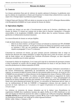 Méthode calcul Fonds Chaleur 2013 13-03-13 .docx

                                           Réseaux de chaleur
1) Contexte
Les réseaux permettent d'une part de valoriser de manière optimum la biomasse, la géothermie ainsi
que les chaleurs de récupération et d'autre part d'exprimer la volonté d'une collectivité de se saisir des
enjeux liés à l'énergie depuis la production jusqu'à l'usager.

L'objectif étant qu'à l'horizon 2020 soit atteint en moyenne un taux de 50 % d'Energies Renouvelables
et de Récupérations (EnR&R) sur le parc national de réseaux de chaleur.

2) Opérations éligibles
Le soutien aux réseaux est une aide à l’investissement et porte sur la fonction « distribution » des
réseaux de chaleur. Il s’ajoute aux soutiens mis en place pour la fonction « production » d’énergies
renouvelables et de récupération (EnR&R), traités par ailleurs dans les secteurs biomasse, solaire,
géothermie et méthanisation du présent document.

Les renouvellements de réseaux ne sont pas éligibles.

L'aide du fonds chaleur aux réseaux est conditionnée:
      - Dans le cas d'une création ; au fait que le réseau soit alimenté au minimum par 50% d'EnR&R
      - Dans le cas d'une extension ; au fait que les besoins de chaleur de l'extension soient couverts
         au minimum à 50% par une production supplémentaire d'EnR&R (sauf cas particuliers
         stipulés au paragraphe 3.2 cas n°2 ci-dessous)

Concernant les extensions de réseaux, qui pour certaines peuvent s'échelonner dans le temps en
fonction des décisions des usagers potentiels; le maître d'ouvrage aura le choix de recourir, soit à une
aide du fonds chaleur, soit au dispositif des Certificats d'Economie d'Energie; ces deux dispositifs
n'étant pas cumulables pour la même opération.

Concernant la chaleur de récupération, il est à noter qu'il s'agit de la valorisation de gisements existants
et dont la pérennité est assurée afin de garantir l'amortissement du réseau et non pas d'inciter à de
nouvelles productions de chaleur notamment d'UIOM.

Les projets de créations ou d'extensions présentant un caractère d'urgence (réalisation concomitante à
des travaux d'infrastructure, opportunités de raccordements non prévues…) et qui ne pourront
respecter, au moment du dépôt du dossier d'aide de cette première phase de travaux, un niveau de 50%
d’EnR&R devront présenter le schéma directeur de développement du réseau à l'horizon 2020 (cahier
des charges disponible à l'ADEME). Ce schéma comprendra notamment un engagement du maître
d'ouvrage à réaliser, dans un délai qu'il précisera (a priori inférieur à 5 ans), l'investissement de
production de chaleur EnR&R nécessaire pour atteindre le taux requis d'au moins 50% d'EnR&R sur le
réseau ainsi qu'un planning prévisionnel des travaux. La convention de financement prévoit, dans ce
cas, un remboursement de l'aide de l'ADEME si l'engagement ci-dessus n'est pas respecté. (Le
paiement de l'aide s'effectuera en 2 versements et le rapport d'exploitation de la première année ne
sera pas exigé).

Les créations ou extensions de réseaux alimentées par de la chaleur issue d'installations de
cogénération EnR&R (hors installations lauréates des appels d'offres de la CRE) bénéficiant ou non
d'un tarif d'achat de l'électricité pourront être aidées à condition que l'efficacité énergétique moyenne
annuelle (EEMA) de la cogénération atteigne a minima 70 % et que le plan d'approvisionnement, en
cas d'utilisation de biomasse, soit validé par la cellule régionale biomasse.
EEMA= ((Eth +Eélect ) / Eentrée) x 100
                                                                                            36/66
 