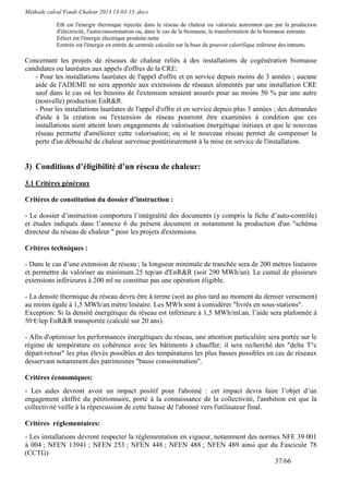 Méthode calcul Fonds Chaleur 2013 13-03-13 .docx

            Eth est l'énergie thermique injectée dans le réseau de chaleur ou valorisée autrement que par la production
            d'électricité, l'autoconsommation ou, dans le cas de la biomasse, la transformation de la biomasse entrante.
            Eélect est l'énergie électrique produite nette
            Eentrée est l'énergie en entrée de centrale calculée sur la base du pouvoir calorifique inférieur des intrants.

Concernant les projets de réseaux de chaleur reliés à des installations de cogénération biomasse
candidates ou lauréates aux appels d'offres de la CRE:
   - Pour les installations lauréates de l'appel d'offre et en service depuis moins de 3 années ; aucune
   aide de l'ADEME ne sera apportée aux extensions de réseaux alimentés par une installation CRE
   sauf dans le cas où les besoins de l'extension seraient assurés pour au moins 50 % par une autre
   (nouvelle) production EnR&R.
   - Pour les installations lauréates de l'appel d'offre et en service depuis plus 3 années ; des demandes
   d'aide à la création ou l'extension de réseau pourront être examinées à condition que ces
   installations aient atteint leurs engagements de valorisation énergétique initiaux et que le nouveau
   réseau permette d'améliorer cette valorisation; ou si le nouveau réseau permet de compenser la
   perte d'un débouché de chaleur survenue postérieurement à la mise en service de l'installation.


3) Conditions d’éligibilité d’un réseau de chaleur:
3.1 Critères généraux

Critères de constitution du dossier d’instruction :

- Le dossier d’instruction comportera l’intégralité des documents (y compris la fiche d’auto-contrôle)
et études indiqués dans l’annexe 6 du présent document et notamment la production d'un "schéma
directeur du réseau de chaleur " pour les projets d'extensions.

Critères techniques :

- Dans le cas d’une extension de réseau ; la longueur minimale de tranchée sera de 200 mètres linéaires
et permettre de valoriser au minimum 25 tep/an d'EnR&R (soit 290 MWh/an). Le cumul de plusieurs
extensions inférieures à 200 ml ne constitue pas une opération éligible.

- La densité thermique du réseau devra être à terme (soit au plus tard au moment du dernier versement)
au moins égale à 1,5 MWh/an.mètre linéaire. Les MWh sont à considérer "livrés en sous-stations".
Exception: Si la densité énergétique du réseau est inférieure à 1,5 MWh/ml.an, l’aide sera plafonnée à
50 €/tep EnR&R transportée (calculé sur 20 ans).

- Afin d'optimiser les performances énergétiques du réseau, une attention particulière sera portée sur le
régime de température en cohérence avec les bâtiments à chauffer; il sera recherché des "delta T°c
départ-retour" les plus élevés possibles et des températures les plus basses possibles en cas de réseaux
desservant notamment des patrimoines "basse consommation".

Critères économiques:
- Les aides devront avoir un impact positif pour l'abonné : cet impact devra faire l’objet d’un
engagement chiffré du pétitionnaire, porté à la connaissance de la collectivité, l'ambition est que la
collectivité veille à la répercussion de cette baisse de l'abonné vers l'utilisateur final.

Critères réglementaires:
- Les installations devront respecter la réglementation en vigueur, notamment des normes NFE 39 001
à 004 ; NFEN 13941 ; NFEN 253 ; NFEN 448 ; NFEN 488 ; NFEN 489 ainsi que du Fascicule 78
(CCTG)
                                                                                      37/66
 