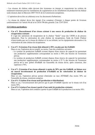 Méthode calcul Fonds Chaleur 2013 13-03-13 .docx


- Les réseaux de chaleur aidés devront être économes en énergie et respecteront les critères de
rendement minimum pour les installations de cogénération ou les installations de production de chaleur
seule énoncés dans la Décision 2007/74/CE de la Commission européenne.
- L’opération devra être en cohérence avec les documents d'urbanisme.
- Le réseau de chaleur devra être équipé d’un compteur d’énergie à chaque points de livraison
conformément à la l’article 86 de la loi 2010-790 dite grenelle 2 du 12/07/2010.

3.2 Critères particuliers:

  •   Cas n°1: Raccordement d’un réseau existant à une source de production de chaleur de
      récupération existante
      Il s’agit des opérations de récupération de la chaleur "fatale" issue des UIOM et de process
      industriels. Pour la valorisation de cette chaleur de récupération, l'aide du Fonds Chaleur
      n'interviendra que sur le réseau de chaleur et, le cas échéant, sur les équipements nécessaires à la
      valorisation de cette chaleur de récupération.

  •   Cas n°2 : Extension d’un réseau déjà alimenté à 50% ou plus par des EnR&R:
      Dans ce cas, l'opération devra remplir, au moins, l'une des conditions suivantes:
       - Le système de production EnR&R existant dispose d'une réserve de capacité lui permettant
         une production supplémentaire correspondant au moins à 50% des besoins de l'extension
         prévue.
       - Le système de production EnR&R existant dispose d'une réserve de capacité lui permettant
         une production supplémentaire correspondant au moins à 25 % des besoins de l'extension
         prévue et le taux global d'EnR&R sur l'ensemble du réseau devra, après extension, être
         supérieur à 70%.

  •   Cas n°3 : Extension d’un réseau alimenté à moins de 50% par des EnR&R, en liaison avec
      un nouvel investissement de production d’EnR&R ou de valorisation de chaleur de
      récupération:
      Dans ce cas, l'opération prévue permet d'atteindre un taux d'ENR&R d'au moins 50% sur
      l'ensemble du réseau, extension comprise.
  •   Cas n°4 : Création d'un réseau neuf (production et distribution):
      Dans ce cas, l’investissement doit prévoir que la part d’EnR&R injectée sur le réseau soit d’au
      moins 50%.
  •   Cas n°5: Création d’un réseau à partir d’une unité de production existante:
      Dans ce cas, l’opération doit conduire à porter la part EnR&R de la production à au moins 50%




                                                                                          38/66
 
