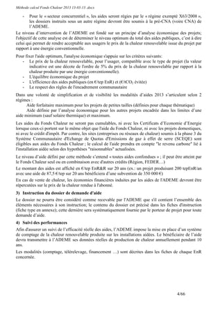 Méthode calcul Fonds Chaleur 2013 13-03-13 .docx

    -   Pour le « secteur concurrentiel », les aides seront régies par le « régime exempté X63/2008 »,
        les dossiers instruits sous un autre régime devront être soumis à la pré-CNA (voire CNA) de
        l’ADEME.
Le niveau d’intervention de l’ADEME est fondé sur un principe d’analyse économique des projets;
l'objectif de cette analyse est de déterminer le niveau optimum du total des aides publiques, c’est à dire
celui qui permet de rendre acceptable aux usagers le prix de la chaleur renouvelable issue du projet par
rapport à une énergie conventionnelle.
Pour fixer l'aide optimum, l'analyse économique s'appuie sur les critères suivants:
   - Le prix de la chaleur renouvelable, pour l’usager, compatible avec le type de projet (la valeur
       indicative est une décote de l'ordre de 5% du prix de la chaleur renouvelable par rapport à la
       chaleur produite par une énergie conventionnelle).
   - L'équilibre économique du projet
   - L'efficience des aides publiques (en €/tep EnR) et (€/tCO2 évitée)
   - Le respect des règles de l'encadrement communautaire
Dans une volonté de simplification et de visibilité les modalités d’aides 2013 s’articulent selon 2
régimes :
      Aide forfaitaire maximum pour les projets de petites tailles (définies pour chaque thématique)
      Aide définie par l’analyse économique pour les autres projets encadrée dans les limites d’une
aide minimum (sauf solaire thermique) et maximum.
Les aides du Fonds Chaleur ne seront pas cumulables, ni avec les Certificats d’Economie d’Energie
lorsque ceux-ci portent sur le même objet que l'aide du Fonds Chaleur, ni avec les projets domestiques,
ni avec le crédit d'impôt. Par contre, les sites (entreprises ou réseaux de chaleur) soumis à la phase 3 du
Système Communautaire d'Echange de Quotas d'Emissions de gaz à effet de serre (SCEQE) sont
éligibles aux aides du Fonds Chaleur ; le calcul de l'aide prendra en compte "le revenu carbone" lié à
l'installation aidée selon des hypothèses "raisonnables" actualisées.
Le niveau d’aide défini par cette méthode s’entend « toutes aides confondues » ; il peut être atteint par
le Fonds Chaleur seul ou en combinaison avec d'autres crédits (Région, FEDER…)
Le montant des aides est affiché en €/tep EnR&R sur 20 ans (ex.: un projet produisant 200 tepEnR/an
avec une aide de 87,5 €/tep sur 20 ans bénéficiera d’une subvention de 350 000 €)
En cas de vente de chaleur, les économies financières induites par les aides de l'ADEME devront être
répercutées sur le prix de la chaleur rendue à l'abonné.
3) Instruction du dossier de demande d'aide
Le dossier ne pourra être considéré comme recevable par l'ADEME que s'il contient l’ensemble des
éléments nécessaires à son instruction; le contenu du dossier est précisé dans les fiches d'instruction
(fiche type en annexe); cette dernière sera systématiquement fournie par le porteur de projet pour toute
demande d’aide.
4) Suivi des performances
Afin d'assurer un suivi de l’efficacité réelle des aides, l’ADEME impose la mise en place d’un système
de comptage de la chaleur renouvelable produite sur les installations aidées. Le bénéficiaire de l’aide
devra transmettre à l’ADEME ses données réelles de production de chaleur annuellement pendant 10
ans.
Les modalités (comptage, télérelevage, financement …) sont décrites dans les fiches de chaque EnR
concernée.




                                                                                            4/66
 