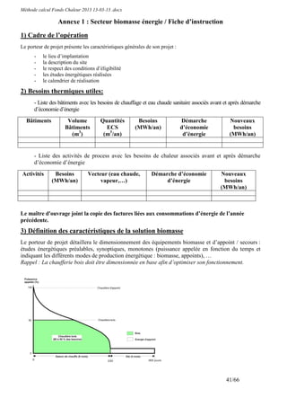 Méthode calcul Fonds Chaleur 2013 13-03-13 .docx

                  Annexe 1 : Secteur biomasse énergie / Fiche d’instruction

1) Cadre de l’opération
Le porteur de projet présente les caractéristiques générales de son projet :
      -   le lieu d’implantation
      -   la description du site
      -   le respect des conditions d’éligibilité
      -   les études énergétiques réalisées
      -   le calendrier de réalisation

2) Besoins thermiques utiles:
      - Liste des bâtiments avec les besoins de chauffage et eau chaude sanitaire associés avant et après démarche
      d’économie d’énergie
  Bâtiments           Volume          Quantités         Besoins                Démarche            Nouveaux
                     Bâtiments          ECS            (MWh/an)                d’économie           besoins
                       (m3)            (m3/an)                                  d’énergie          (MWh/an)


      - Liste des activités de process avec les besoins de chaleur associés avant et après démarche
      d’économie d’énergie
Activités       Besoins         Vecteur (eau chaude,           Démarche d’économie            Nouveaux
               (MWh/an)              vapeur,…)                      d’énergie                  besoins
                                                                                              (MWh/an)



Le maître d'ouvrage joint la copie des factures liées aux consommations d’énergie de l’année
précédente.
3) Définition des caractéristiques de la solution biomasse
Le porteur de projet détaillera le dimensionnement des équipements biomasse et d’appoint / secours :
études énergétiques préalables, synoptiques, monotones (puissance appelée en fonction du temps et
indiquant les différents modes de production énergétique : biomasse, appoints), …
Rappel : La chaufferie bois doit être dimensionnée en base afin d’optimiser son fonctionnement.




                                                                                                 41/66
 