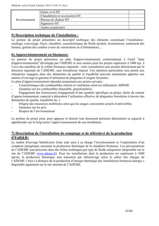 Méthode calcul Fonds Chaleur 2013 13-03-13 .docx

                         Génie civil HT
                         Chaudière(s) et accessoires HT
   Investissement        Réseau de chaleur HT
                         Ingénierie HT
                         Autres (à préciser)

5) Description technique de l’installation :
Le porteur de projet présentera un descriptif technique des éléments constituant l’installation :
stockage, convoyage, foyer, chaudière, caractéristiques du fluide produit, économiseur, traitement des
fumées, gestion des cendres (voies de valorisation ou d’élimination),…

6) Approvisionnement en biomasse:
Le porteur de projet présentera un plan d'approvisionnement conformément à l'outil "plan
d'approvisionnement" développé par l'ADEME et sera soumis pour les projets supérieurs à 1000 tep à
l’avis des membres de la cellule biomasse régionale : cette consultation sera assurée directement par la
direction régionale de l’ADEME, sans formalisme imposé. Une attention particulière sera portée aux
entreprises engagées dans des démarches de qualité et traçabilité pouvant notamment apporter aux
maîtres d’ouvrage la garantie d’utilisation de plaquettes d’origine forestière.
Le plan d’approvisionnement répondra notamment aux points suivants :
-      Caractéristiques des combustibles utilisés et ventilation selon les référentiels ADEME
-      Garanties sur les combustibles (humidité, granulométrie)
-      Engagement des fournisseurs (engagement d’une quantité spécifique au projet, durée du contrat
d’approvisionnement, capacité à démontrer l’utilisation effective de plaquettes forestières à travers des
démarches de qualité, traçabilité etc..)
-      Origine des ressources mobilisées ainsi que les usages concurrents actuels et prévisibles
-      Garanties sur les prix
-      Respect de l’environnement

Le porteur de projet joint, pour appuyer le dossier tout document pertinent démontrant sa capacité à
appréhender sur le long terme l’approvisionnement de son installation.


7) Description de l'installation de comptage et de télérelevé de la production
d'EnR&R:
Le maître d'ouvrage bénéficiaire d'une aide aura à sa charge l’investissement et l’exploitation d’un
compteur énergétique mesurant la production thermique de la chaudière biomasse. Les préconisations
de l’ADEME sont précisées dans des fiches techniques par type de fluide caloporteur (disponible sur le
site de l’ADEME www.ademe.fr). Pour les installations dont la production est supérieure à 1000
tep/an, la production thermique sera transmise par télérelevage selon le cahier des charges de
l’ADEME « Suivi à distance de la production d’énergie thermique des installations biomasse-énergie »
disponible également sur le site internet de l’ADEME.




                                                                                         43/66
 