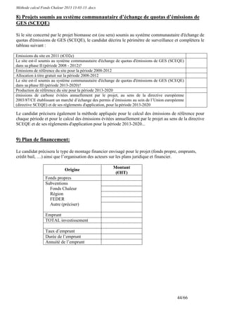 Méthode calcul Fonds Chaleur 2013 13-03-13 .docx

8) Projets soumis au système communautaire d’échange de quotas d’émissions de
GES (SCEQE)

Si le site concerné par le projet biomasse est (ou sera) soumis au système communautaire d'échange de
quotas d'émissions de GES (SCEQE), le candidat décrira le périmètre de surveillance et complétera le
tableau suivant :

Emissions du site en 2011 (tCO2e)
Le site est-il soumis au système communautaire d'échange de quotas d'émissions de GES (SCEQE)
dans sa phase II (période 2008 - 2012)?
Emissions de référence du site pour la période 2008-2012
Allocation à titre gratuit sur la période 2008-2012
Le site est-il soumis au système communautaire d'échange de quotas d'émissions de GES (SCEQE)
dans sa phase III (période 2013-2020)?
Production de référence du site pour la période 2013-2020
émissions de carbone évitées annuellement par le projet, au sens de la directive européenne
2003/87/CE établissant un marché d’échange des permis d’émissions au sein de l’Union européenne
(directive SCEQE) et de ses règlements d'application, pour la période 2013-2020

Le candidat précisera également la méthode appliquée pour le calcul des émissions de référence pour
chaque période et pour le calcul des émissions évitées annuellement par le projet au sens de la directive
SCEQE et de ses règlements d'application pour la période 2013-2020...


9) Plan de financement:

Le candidat précisera le type de montage financier envisagé pour le projet (fonds propre, emprunts,
crédit bail, …) ainsi que l’organisation des acteurs sur les plans juridique et financier.

                                                       Montant
                             Origine
                                                        (€HT)
                 Fonds propres
                 Subventions
                   Fonds Chaleur
                   Région
                   FEDER
                   Autre (préciser)

                 Emprunt
                 TOTAL investissement

                 Taux d’emprunt
                 Durée de l’emprunt
                 Annuité de l’emprunt




                                                                                           44/66
 