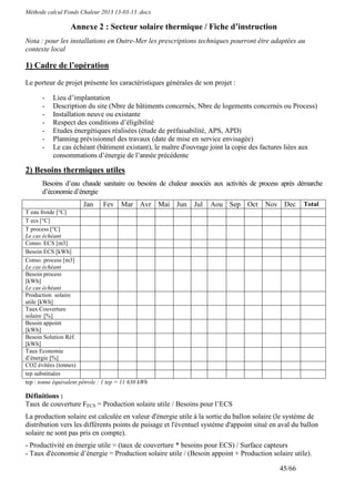 Méthode calcul Fonds Chaleur 2013 13-03-13 .docx

                  Annexe 2 : Secteur solaire thermique / Fiche d’instruction
Nota : pour les installations en Outre-Mer les prescriptions techniques pourront être adaptées au
contexte local

1) Cadre de l’opération

Le porteur de projet présente les caractéristiques générales de son projet :

       -   Lieu d’implantation
       -   Description du site (Nbre de bâtiments concernés, Nbre de logements concernés ou Process)
       -   Installation neuve ou existante
       -   Respect des conditions d’éligibilité
       -   Etudes énergétiques réalisées (étude de préfaisabilité, APS, APD)
       -   Planning prévisionnel des travaux (date de mise en service envisagée)
       -   Le cas échéant (bâtiment existant), le maître d'ouvrage joint la copie des factures liées aux
           consommations d’énergie de l’année précédente

2) Besoins thermiques utiles
       Besoins d’eau chaude sanitaire ou besoins de chaleur associés aux activités de process après démarche
       d’économie d’énergie
                        Jan     Fev    Mar Avr Mai Jun       Jul   Aou Sep      Oct    Nov Dec       Total
T eau froide [°C]
T ecs [°C]
T process [°C]
Le cas échéant
Conso. ECS [m3]
Besoin ECS [kWh]
Conso. process [m3]
Le cas échéant
Besoin process
[kWh]
Le cas échéant
Production solaire
utile [kWh]
Taux Couverture
solaire [%]
Besoin appoint
[kWh]
Besoin Solution Réf.
[kWh]
Taux Economie
d’énergie [%]
CO2 évitées (tonnes)
tep substituées
tep : tonne équivalent pétrole : 1 tep = 11 630 kWh

Définitions :
Taux de couverture FECS = Production solaire utile / Besoins pour l’ECS
La production solaire est calculée en valeur d'énergie utile à la sortie du ballon solaire (le système de
distribution vers les différents points de puisage et l'éventuel système d'appoint situé en aval du ballon
solaire ne sont pas pris en compte).
- Productivité en énergie utile = (taux de couverture * besoins pour ECS) / Surface capteurs
- Taux d'économie d’énergie = Production solaire utile / (Besoin appoint + Production solaire utile).

                                                                                            45/66
 