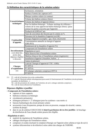 Méthode calcul Fonds Chaleur 2013 13-03-13 .docx

3) Définition des caractéristiques de la solution solaire
                           Inclinaison, orientation
                           Surface d’entrée des capteurs (m2)
                           Marque système solaire (si connue)
                           Volume des ballons solaires (litres)
        Caractéristiques Volume des ballons d’appoint (litres)
           techniques      Pour les ballons biénergie : Volume stockage de référence =
                           volume de la zone appoint du ballon biénergie (litres). (pour
                           estimer les pertes couvertes par l'appoint)
                           Productivité (kWh/m2.an)
                           Taux de couverture des besoins par le solaire en %
                           Puissance de la chaudière d’appoint (en kW)
                           Energie d'appoint (exemples : gaz, fioul, électricité)
          Combustible
                           Consommation annuelle en énergie d’appoint
            d’appoint
                           (kWh PCI)
                           Rendement de la chaudière d’appoint (%)
                           Composants de l'installation solaire
         Investissement Régulation et suivi
          (voir détail des Main d'œuvre liée à l'installation solaire
            postes dans
        dépenses éligibles Maîtrise d'œuvre liée à l'installation solaire (ingénierie)
            ci-dessous)    Installation d'appoint (chaudière, ballon…)
                           Autres (à préciser)
                           Coût de l’énergie d’appoint (€ TTC / kWh)
             Charges       P1 HTVA
         d’exploitation P'1 HTVA
                (1)        P2 (charges salariales comprises) HTVA
                           P3 HTVA
(1) :    P1 : coût de la fourniture du ou des combustibles
         P’1 : coût de l’électricité utilisée mécaniquement pour assurer le fonctionnement de l’installation (circuits primaire,
         secondaire, de distribution…).
         P2 : coût des prestations de conduite, de l’entretien, du suivi, (charges salariales comprises)..
         P3 : coût de renouvellement de l’installation.

Dépenses éligibles à justifier
- Composants de l'installation solaire:
   • capteurs et leurs supports
   • ballon(s) solaire(s) ou biénergie
   • circulateur(s) primaire(s)
   • échangeur primaire (+ 2e échangeur pour les systèmes « eau morte »)
   • liaisons hydrauliques du circuit primaire solaire
   • accessoires (vase d'expansion, pompe de mise en pression, soupape de sécurité, vannes,
      système de purge)
   • dans le cas de schéma CESCI/CESCAI dont la pertinence devra être justifiée ; le bouclage
      de distribution de l'eau chaude solaire pourra être éligible.
- Régulation et suivi :
   • matériel de régulation de l'installation solaire,
   • câblages électriques de l'installation solaire
   • compteurs et sondes (incluant le compteur d'énergie sur l'appoint selon schéma et type de suivi)
   • système télécontroleur et de télérelevé selon cahier des charges de l'ADEME.
                                                                                      46/66
 