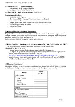 Méthode calcul Fonds Chaleur 2013 13-03-13 .docx

- Main d'oeuvre liée à l'installation solaire:
   • main d'œuvre liée à l'installation solaire
   • mise en service de l'installation solaire.
- Maîtrise d'œuvre liée à l'installation solaire (ingénierie)

Dépenses non éligibles :
    •   Chaudière/ballon d'appoint
    •   distribution d'ECS (bouclage, robinetterie, pompe secondaire...)
    •   alimentation eau froide,
    •   rampes, garde-corps, mains courantes et autres éléments de sécurité,
    •   local technique et dalles de support
    •   ligne téléphonique.


4) Description technique de l’installation
Le porteur de projet présentera une synthèse des éléments constituant l’installation (type et surface de
capteurs, schémas hydrauliques, capacité des ballons, description des échangeurs, type de régulation,
calorifuge des canalisations et accessoires…).
Fourniture d'un schéma de principe et du plan de l'installation.


5) Description de l'installation de comptage et de télérelevé de la production d'EnR
- Type de schéma retenu (parmi les 4 schémas privilégiés ou autre si nécessaire)
- Descriptif du système de suivi :
     - schéma de mise en place des éléments de mesures (sondes, compteurs …)
     - description du système de télécontroleur permettant d'enregistrer les données de production
     solaires utiles selon le cahier des charges de l'ADEME.
     http://www2.ademe.fr/servlet/KBaseShow?sort=-1&cid=96&m=3&catid=25161
     -description du système de communication avec la plate-forme de télérelevage de l'ADEME
     selon le cahier des charges de l'ADEME.


6) Plan de financement:
Le candidat précisera le type de montage financier envisagé pour le projet (fonds propres, emprunts,
crédit-bail, …) ainsi que l’organisation des acteurs sur les plans juridique et financier

                                                      Montant
                             Origine
                                                       (€HT)
                 Fonds propres
                 Subventions
                   Fonds Chaleur
                   Région
                   FEDER
                   Autre (préciser)

                 Emprunt
                 TOTAL investissement

                 Taux d’emprunt
                 Durée de l’emprunt
                 Annuité de l’emprunt

                                                                                          47/66
 