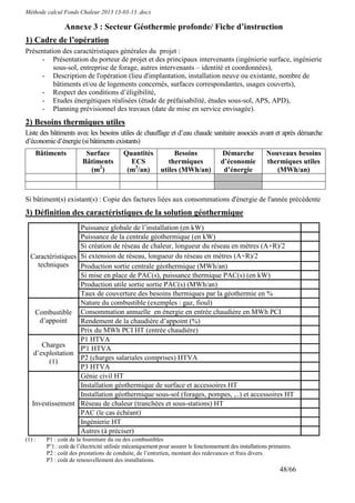 Méthode calcul Fonds Chaleur 2013 13-03-13 .docx

                Annexe 3 : Secteur Géothermie profonde/ Fiche d’instruction
1) Cadre de l’opération
Présentation des caractéristiques générales du projet :
     - Présentation du porteur de projet et des principaux intervenants (ingénierie surface, ingénierie
          sous-sol, entreprise de forage, autres intervenants – identité et coordonnées),
     - Description de l'opération (lieu d'implantation, installation neuve ou existante, nombre de
          bâtiments et/ou de logements concernés, surfaces correspondantes, usages couverts),
     - Respect des conditions d’éligibilité,
     - Etudes énergétiques réalisées (étude de préfaisabilité, études sous-sol, APS, APD),
     - Planning prévisionnel des travaux (date de mise en service envisagée).
2) Besoins thermiques utiles
Liste des bâtiments avec les besoins utiles de chauffage et d’eau chaude sanitaire associés avant et après démarche
d’économie d’énergie (si bâtiments existants)
    Bâtiments            Surface          Quantités             Besoins               Démarche            Nouveaux besoins
                        Bâtiments           ECS               thermiques              d’économie          thermiques utiles
                          (m2)             (m3/an)         utiles (MWh/an)             d’énergie             (MWh/an)



Si bâtiment(s) existant(s) : Copie des factures liées aux consommations d'énergie de l'année précédente
3) Définition des caractéristiques de la solution géothermique
                   Puissance globale de l’installation (en kW)
                   Puissance de la centrale géothermique (en kW)
                   Si création de réseau de chaleur, longueur du réseau en mètres (A+R)/2
  Caractéristiques Si extension de réseau, longueur du réseau en mètres (A+R)/2
    techniques     Production sortie centrale géothermique (MWh/an)
                   Si mise en place de PAC(s), puissance thermique PAC(s) (en kW)
                   Production utile sortie sortie PAC(s) (MWh/an)
                   Taux de couverture des besoins thermiques par la géothermie en %
                   Nature du combustible (exemples : gaz, fioul)
   Combustible Consommation annuelle en énergie en entrée chaudière en MWh PCI
     d’appoint     Rendement de la chaudière d’appoint (%)
                   Prix du MWh PCI HT (entrée chaudière)
                   P1 HTVA
      Charges
                   P'1 HTVA
   d’exploitation
                   P2 (charges salariales comprises) HTVA
        (1)
                   P3 HTVA
                   Génie civil HT
                   Installation géothermique de surface et accessoires HT
                   Installation géothermique sous-sol (forages, pompes, ,..) et accessoires HT
  Investissement Réseau de chaleur (tranchées et sous-stations) HT
                   PAC (le cas échéant)
                   Ingénierie HT
                   Autres (à préciser)
(1) :   P1 : coût de la fourniture du ou des combustibles
        P’1 : coût de l’électricité utilisée mécaniquement pour assurer le fonctionnement des installations primaires.
        P2 : coût des prestations de conduite, de l’entretien, montant des redevances et frais divers.
        P3 : coût de renouvellement des installations.
                                                                                                                48/66
 