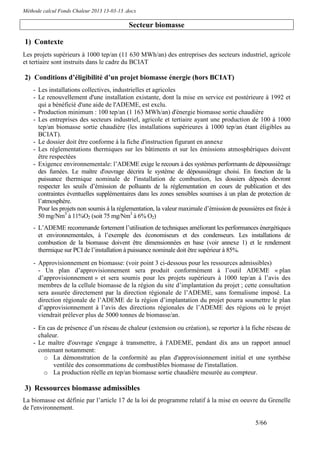 Méthode calcul Fonds Chaleur 2013 13-03-13 .docx

                                            Secteur biomasse

1) Contexte
Les projets supérieurs à 1000 tep/an (11 630 MWh/an) des entreprises des secteurs industriel, agricole
et tertiaire sont instruits dans le cadre du BCIAT

2) Conditions d’éligibilité d’un projet biomasse énergie (hors BCIAT)
    - Les installations collectives, industrielles et agricoles
    - Le renouvellement d'une installation existante, dont la mise en service est postérieure à 1992 et
      qui a bénéficié d'une aide de l'ADEME, est exclu.
    - Production minimum : 100 tep/an (1 163 MWh/an) d'énergie biomasse sortie chaudière
    - Les entreprises des secteurs industriel, agricole et tertiaire ayant une production de 100 à 1000
      tep/an biomasse sortie chaudière (les installations supérieures à 1000 tep/an étant éligibles au
      BCIAT).
    - Le dossier doit être conforme à la fiche d'instruction figurant en annexe
    - Les réglementations thermiques sur les bâtiments et sur les émissions atmosphériques doivent
      être respectées
    - Exigence environnementale: l’ADEME exige le recours à des systèmes performants de dépoussiérage
      des fumées. Le maître d'ouvrage décrira le système de dépoussiérage choisi. En fonction de la
      puissance thermique nominale de l'installation de combustion, les dossiers déposés devront
      respecter les seuils d’émission de polluants de la réglementation en cours de publication et des
      contraintes éventuelles supplémentaires dans les zones sensibles soumises à un plan de protection de
      l’atmosphère.
      Pour les projets non soumis à la réglementation, la valeur maximale d’émission de poussières est fixée à
      50 mg/Nm3 à 11%O2 (soit 75 mg/Nm3 à 6% O2)
    - L’ADEME recommande fortement l’utilisation de techniques améliorant les performances énergétiques
      et environnementales, à l’exemple des économiseurs et des condenseurs. Les installations de
      combustion de la biomasse doivent être dimensionnées en base (voir annexe 1) et le rendement
      thermique sur PCI de l’installation à puissance nominale doit être supérieur à 85%.

    - Approvisionnement en biomasse: (voir point 3 ci-dessous pour les ressources admissibles)
      - Un plan d’approvisionnement sera produit conformément à l’outil ADEME « plan
      d’approvisionnement » et sera soumis pour les projets supérieurs à 1000 tep/an à l’avis des
      membres de la cellule biomasse de la région du site d’implantation du projet ; cette consultation
      sera assurée directement par la direction régionale de l’ADEME, sans formalisme imposé. La
      direction régionale de l’ADEME de la région d’implantation du projet pourra soumettre le plan
      d’approvisionnement à l’avis des directions régionales de l’ADEME des régions où le projet
      viendrait prélever plus de 5000 tonnes de biomasse/an.

    - En cas de présence d’un réseau de chaleur (extension ou création), se reporter à la fiche réseau de
      chaleur.
    - Le maître d'ouvrage s'engage à transmettre, à l'ADEME, pendant dix ans un rapport annuel
      contenant notamment:
        o La démonstration de la conformité au plan d'approvisionnement initial et une synthèse
            ventilée des consommations de combustibles biomasse de l'installation.
        o La production réelle en tep/an biomasse sortie chaudière mesurée au compteur.

3) Ressources biomasse admissibles
La biomasse est définie par l’article 17 de la loi de programme relatif à la mise en oeuvre du Grenelle
de l'environnement.

                                                                                               5/66
 