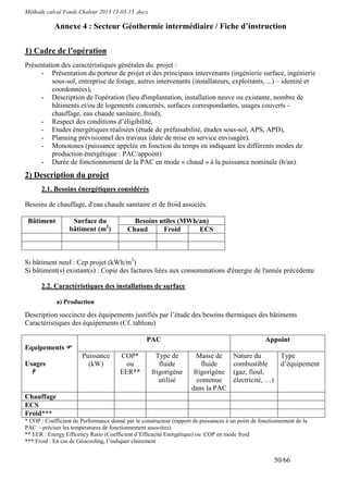 Méthode calcul Fonds Chaleur 2013 13-03-13 .docx

            Annexe 4 : Secteur Géothermie intermédiaire / Fiche d’instruction

1) Cadre de l’opération
Présentation des caractéristiques générales du projet :
     - Présentation du porteur de projet et des principaux intervenants (ingénierie surface, ingénierie
          sous-sol, entreprise de forage, autres intervenants (installateurs, exploitants, ...) – identité et
          coordonnées),
     - Description de l'opération (lieu d'implantation, installation neuve ou existante, nombre de
          bâtiments et/ou de logements concernés, surfaces correspondantes, usages couverts -
          chauffage, eau chaude sanitaire, froid),
     - Respect des conditions d’éligibilité,
     - Etudes énergétiques réalisées (étude de préfaisabilité, études sous-sol, APS, APD),
     - Planning prévisionnel des travaux (date de mise en service envisagée).
     - Monotones (puissance appelée en fonction du temps en indiquant les différents modes de
          production énergétique : PAC/appoint)
     - Durée de fonctionnement de la PAC en mode « chaud » à la puissance nominale (h/an).
2) Description du projet
      2.1. Besoins énergétiques considérés

Besoins de chauffage, d'eau chaude sanitaire et de froid associés.

 Bâtiment          Surface du               Besoins utiles (MWh/an)
                  bâtiment (m2)           Chaud      Froid      ECS



Si bâtiment neuf : Cep projet (kWh/m2)
Si bâtiment(s) existant(s) : Copie des factures liées aux consommations d'énergie de l'année précédente

      2.2. Caractéristiques des installations de surface

             a) Production

Description succincte des équipements justifiés par l’étude des besoins thermiques des bâtiments
Caractéristiques des équipements (Cf. tableau)

                                                  PAC                                               Appoint
Equipements
                       Puissance       COP*           Type de          Masse de        Nature du       Type
Usages                   (kW)            ou            fluide            fluide        combustible     d’équipement
                                       EER**        frigorigène       frigorigène      (gaz, fioul,
                                                       utilisé         contenue        électricité, …)
                                                                     dans la PAC
Chauffage
ECS
Froid***
* COP : Coefficient de Performance donné par le constructeur (rapport de puissances à un point de fonctionnement de la
PAC - préciser les températures de fonctionnement associées)
** EER : Energy Efficency Ratio (Coefficient d’Efficacité Energétique) ou COP en mode froid
*** Froid : En cas de Géocooling, l’indiquer clairement


                                                                                                        50/66
 
