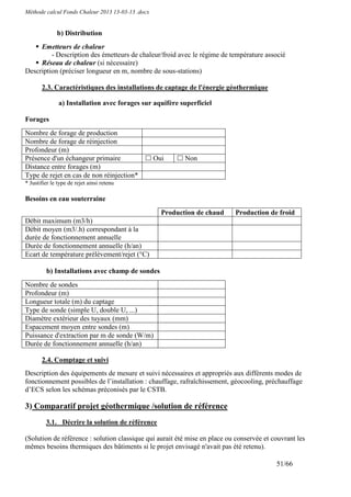 Méthode calcul Fonds Chaleur 2013 13-03-13 .docx


              b) Distribution
     Emetteurs de chaleur
         - Description des émetteurs de chaleur/froid avec le régime de température associé
     Réseau de chaleur (si nécessaire)
Description (préciser longueur en m, nombre de sous-stations)

       2.3. Caractéristiques des installations de captage de l'énergie géothermique

               a) Installation avec forages sur aquifère superficiel

Forages
Nombre de forage de production
Nombre de forage de réinjection
Profondeur (m)
Présence d'un échangeur primaire                   Oui      Non
Distance entre forages (m)
Type de rejet en cas de non réinjection*
* Justifier le type de rejet ainsi retenu

Besoins en eau souterraine
                                                     Production de chaud   Production de froid
Débit maximum (m3/h)
Débit moyen (m3/.h) correspondant à la
durée de fonctionnement annuelle
Durée de fonctionnement annuelle (h/an)
Ecart de température prélèvement/rejet (°C)

         b) Installations avec champ de sondes
Nombre de sondes
Profondeur (m)
Longueur totale (m) du captage
Type de sonde (simple U, double U, ...)
Diamètre extérieur des tuyaux (mm)
Espacement moyen entre sondes (m)
Puissance d'extraction par m de sonde (W/m)
Durée de fonctionnement annuelle (h/an)

       2.4. Comptage et suivi
Description des équipements de mesure et suivi nécessaires et appropriés aux différents modes de
fonctionnement possibles de l’installation : chauffage, rafraîchissement, géocooling, préchauffage
d’ECS selon les schémas préconisés par le CSTB.

3) Comparatif projet géothermique /solution de référence
         3.1. Décrire la solution de référence

(Solution de référence : solution classique qui aurait été mise en place ou conservée et couvrant les
mêmes besoins thermiques des bâtiments si le projet envisagé n'avait pas été retenu).

                                                                                          51/66
 