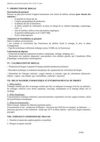 Méthode calcul Fonds Chaleur 2013 13-03-13 .docx


V - PRODUCTION DU BIOGAZ
Sécurisation du gisement
Préciser un plan prévisionnel d’approvisionnement sous forme de tableau incluant pour chacun des
substrats :
      - la quantité en tonnes par an,
      - l’origine géographique du producteur,
      - la distance du site en kilomètres,
      - la filière actuelle de valorisation ou prise en charge de ce substrat (épandage, compostage,
         CET…),
      - taux de matières sèches et taux de matières organiques,
      - le potentiel méthanogène en m3 CH4/T MB,
      - le prix rendu digesteur
Adaptation de l’installation au gisement
Outre ce tableau seront précisés :
- Les contrats et conventions des fournisseurs de déchets fixant le tonnage, le prix, et durée
d’engagement.
- Type de technologie (infiniment mélangé, piston, UASB, etc.) et fournisseur
Valorisation du digestat
- Traitement du digestat (séparation de phase, compostage, séchage, stripping, etc.)
- Destination des matières (digestats), sous-produits et/ou déchets générés par l’installation (Plan
d’épandage, normalisation, homologation)

VI – VALORISATION DU BIOGAZ
- Production de biogaz et quantité d’energie produite (production primaire)
- Description technique et rendement énergétique des équipements de valorisation du biogaz
- Destination de l’énergie valorisée : usages internes et externes, type de valorisation (électricité ;
chaleur ; vapeur ; eau chaude ; gaz ; biométhane ; carburant ; injection)

VII - BILAN MATIERE, ENERGETIQUE ET ENVIRONNEMENTAL DU PROJET
1 - Bilan matière :
Tonnages entrants par flux et tonnages sortants par flux en indiquant le tonnage évité (le cas échéant) ;
les tonnages valorisés (sous forme organique, recyclage, énergétique) et le tonnage dirigé vers le
stockage.
2 - Bilan énergétique :
Consommations d’énergie extérieure, autoconsommation, exportation vers des usagers externes, calcul
de la performance énergétique.
3 - Bilan environnemental :
Selon le projet, indiquer les éléments pertinents parmi :
Consommation d’eau - production d’effluents - émissions des GES liés au transport, au bâtiment…., -
émissions gazeuses et leur traitement - étude type ACV ou bilan carbone - autre (sol, risques sanitaires,
paysage).

VIII - EMPLOI ET CONDITIONS DE TRAVAIL
1 - Nombre et nature des emplois générés et transférés.
2 - Risques et aspects sécurité



                                                                                         55/66
 
