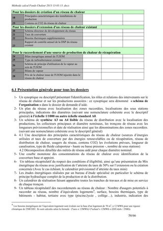 Méthode calcul Fonds Chaleur 2013 13-03-13 .docx

Pour les dossiers de création d'un réseau de chaleur
            Principales caractéristiques des installations de
18
            production
19          Contenu en CO2 du réseau de chaleur
Pour les dossiers d'extension d'un réseau de chaleur existant
20          Schéma directeur de développement du réseau
21          Taux de couverture
22          Besoins thermiques supplémentaires
            Rapport de contrôle annuel de la DSP du réseau
23          existant

Pour le raccordement d'une source de production de chaleur de récupération
24          Bilan énergétique annuel de l'UIOM
25          Type de turboalternateur existant
26          Schéma de principe d'utilisation de la vapeur au
            sein de l'UIOM
27          Bilans de vapeur
28          Prix de la chaleur issue de l'UIOM injectée dans le
            réseau de chaleur



6.1 Présentation générale pour tous les dossiers
    1- Un synoptique ou descriptif présentant l'identification, les rôles et relations des intervenants sur le
       réseau de chaleur et sur les productions associées : ce synoptique sera dénommé « schéma de
       l’organisation » dans le dossier de demande d’aide.
    2- Un plan du réseau avec localisation des zones raccordées, localisations des sous stations
       principales, indications des diamètres (suivant une nomenclature cohérente avec le descriptif
       général) à l’échelle 1/1000 ou autre échelle standard A0.
    3- Un schéma de synthèse A3 ou A4 lisible du réseau de distribution avec la localisation des
       productions, les collecteurs principaux et diamètre nominaux, les tronçons de réseau avec les
       longueurs prévisionnelles et date de réalisation ainsi que les dénominations des zones raccordées.
       (suivant une nomenclature cohérente avec le descriptif général)
    4- 4.1 Une description des principales caractéristiques du réseau de chaleur (sources d’énergies
       utilisées et taux de couverture par des énergies renouvelables ou de récupération, réseau de
       distribution de chaleur, usagers du réseau, contenu CO2) les évolutions prévues, longueur de
       canalisation, type de fluide caloporteur - haute ou basse pression -, nombre de sous stations)
       4.2 Décomposition détaillée des métrés de réseau aidé pour chaque diamètre nominal.
    5- Une courbe monotone des consommations du réseau de chaleur avec identification de la
       couverture base et appoint.
    6- Un tableau récapitulatif du respect des conditions d’éligibilité, ainsi qu’une présentation du Mix
       énergétique du réseau avec justification de l’atteinte du taux de 50% sur l’extension ou la création
       concernée (Avec le cas échéant, le calendrier prévisionnel d’atteinte du taux mini)
    7- Les études énergétiques réalisées par un bureau d’étude spécialisé en particulier le schéma de
       principe hydraulique complet de la production et de la distribution.
    8- Un calendrier de réalisation faisant apparaître toutes les tranches de travaux et de mise en service
       de chaque tronçon.
    9- Un tableau récapitulatif des raccordements au réseau de chaleur : Nombre d'usagers potentiels à
       raccorder au réseau, nombre d’équivalents logements4, surface, besoins thermiques, type de
       bâtiments - habitat, tertiaire avec type (piscine,lycée , collège…), industrie, indication des

4
  Les besoins énergétiques de l’équivalent-logement sont évalués sur la base d'un logement de 70 m2, à 12 MWh pour une rigueur
climatique de 2500 DJU. Ils sont calculés selon la formule : (%ecs x 12MWh)+(%chauf x 12MWh x (DJUréels / 2500)).

                                                                                                                  58/66
 